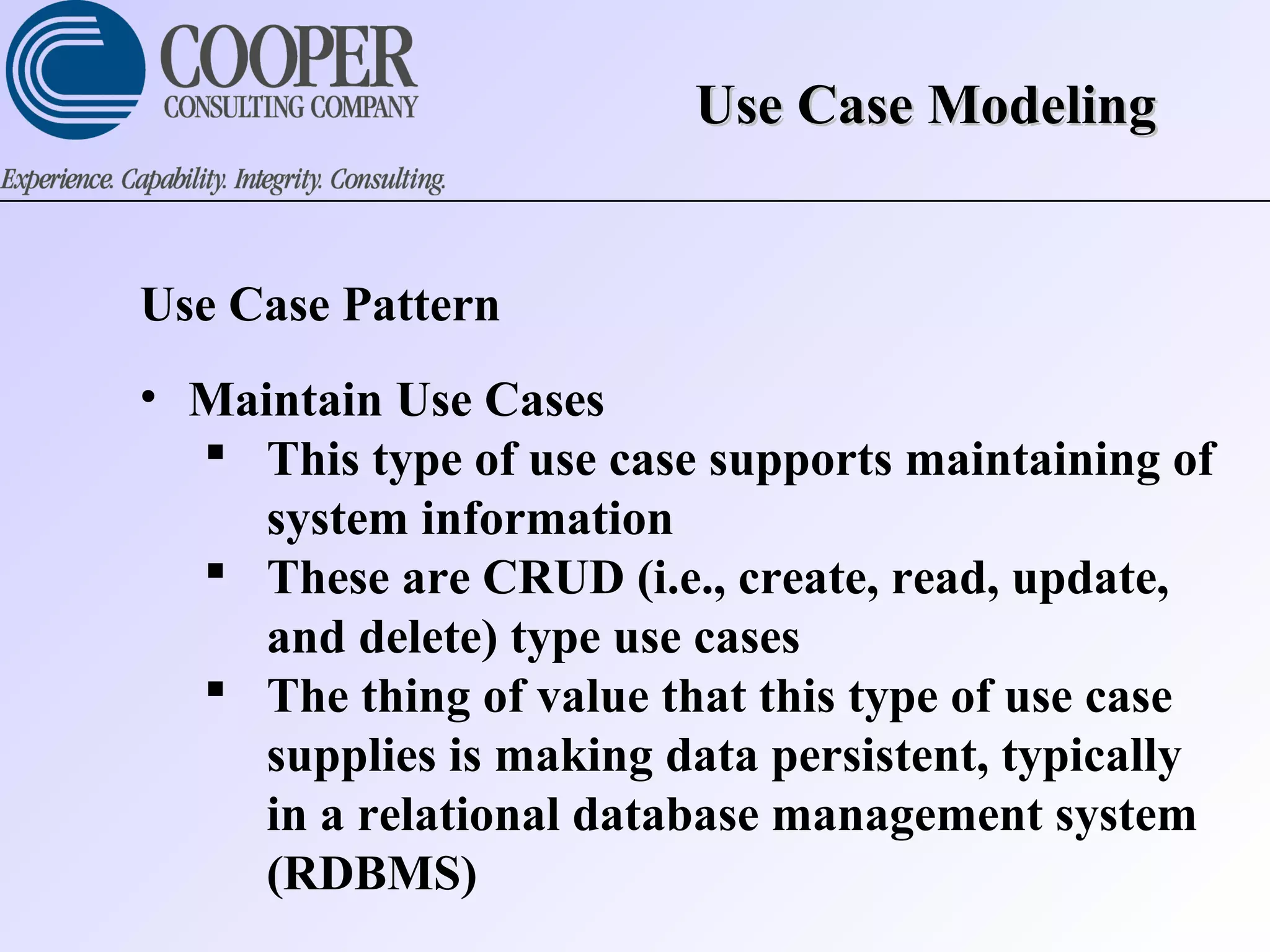 Use Case ModelingUse Case Modeling
Use Case Pattern
• Maintain Use Cases
 This type of use case supports maintaining of
system information
 These are CRUD (i.e., create, read, update,
and delete) type use cases
 The thing of value that this type of use case
supplies is making data persistent, typically
in a relational database management system
(RDBMS)
 