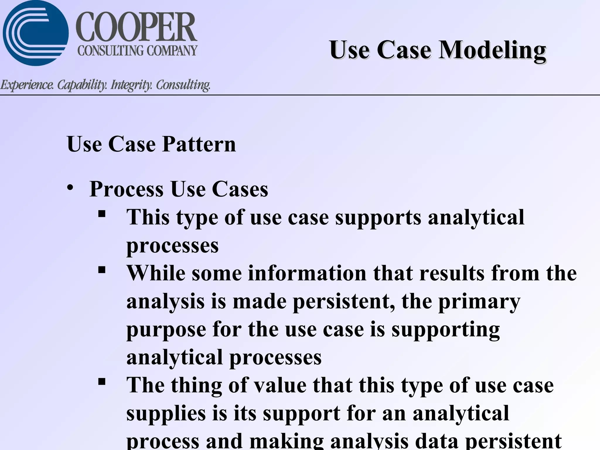 Use Case ModelingUse Case Modeling
Use Case Pattern
• Process Use Cases
 This type of use case supports analytical
processes
 While some information that results from the
analysis is made persistent, the primary
purpose for the use case is supporting
analytical processes
 The thing of value that this type of use case
supplies is its support for an analytical
process and making analysis data persistent
 