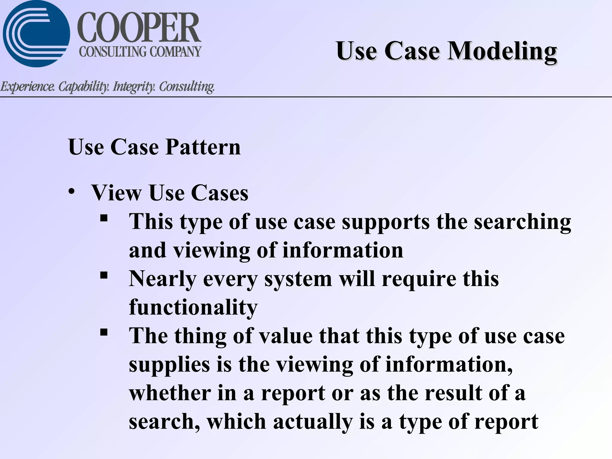 Use Case ModelingUse Case Modeling
Use Case Pattern
• View Use Cases
 This type of use case supports the searching
and viewing of information
 Nearly every system will require this
functionality
 The thing of value that this type of use case
supplies is the viewing of information,
whether in a report or as the result of a
search, which actually is a type of report
 