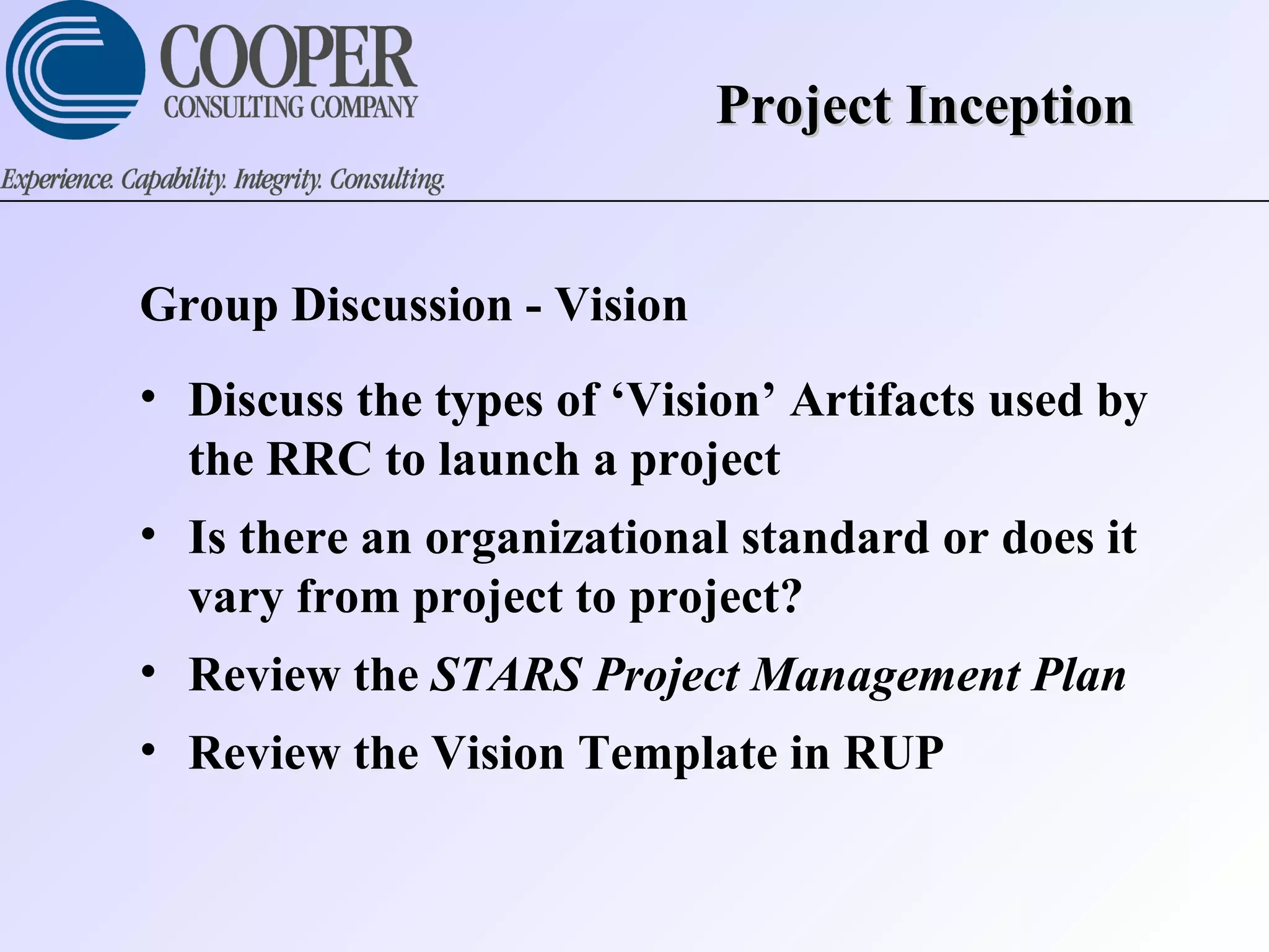 Project InceptionProject Inception
Group Discussion - Vision
• Discuss the types of ‘Vision’ Artifacts used by
the RRC to launch a project
• Is there an organizational standard or does it
vary from project to project?
• Review the STARS Project Management Plan
• Review the Vision Template in RUP
 