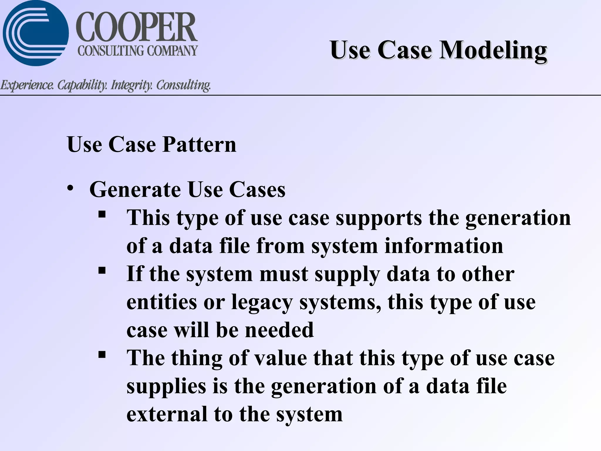 Use Case ModelingUse Case Modeling
Use Case Pattern
• Generate Use Cases
 This type of use case supports the generation
of a data file from system information
 If the system must supply data to other
entities or legacy systems, this type of use
case will be needed
 The thing of value that this type of use case
supplies is the generation of a data file
external to the system
 