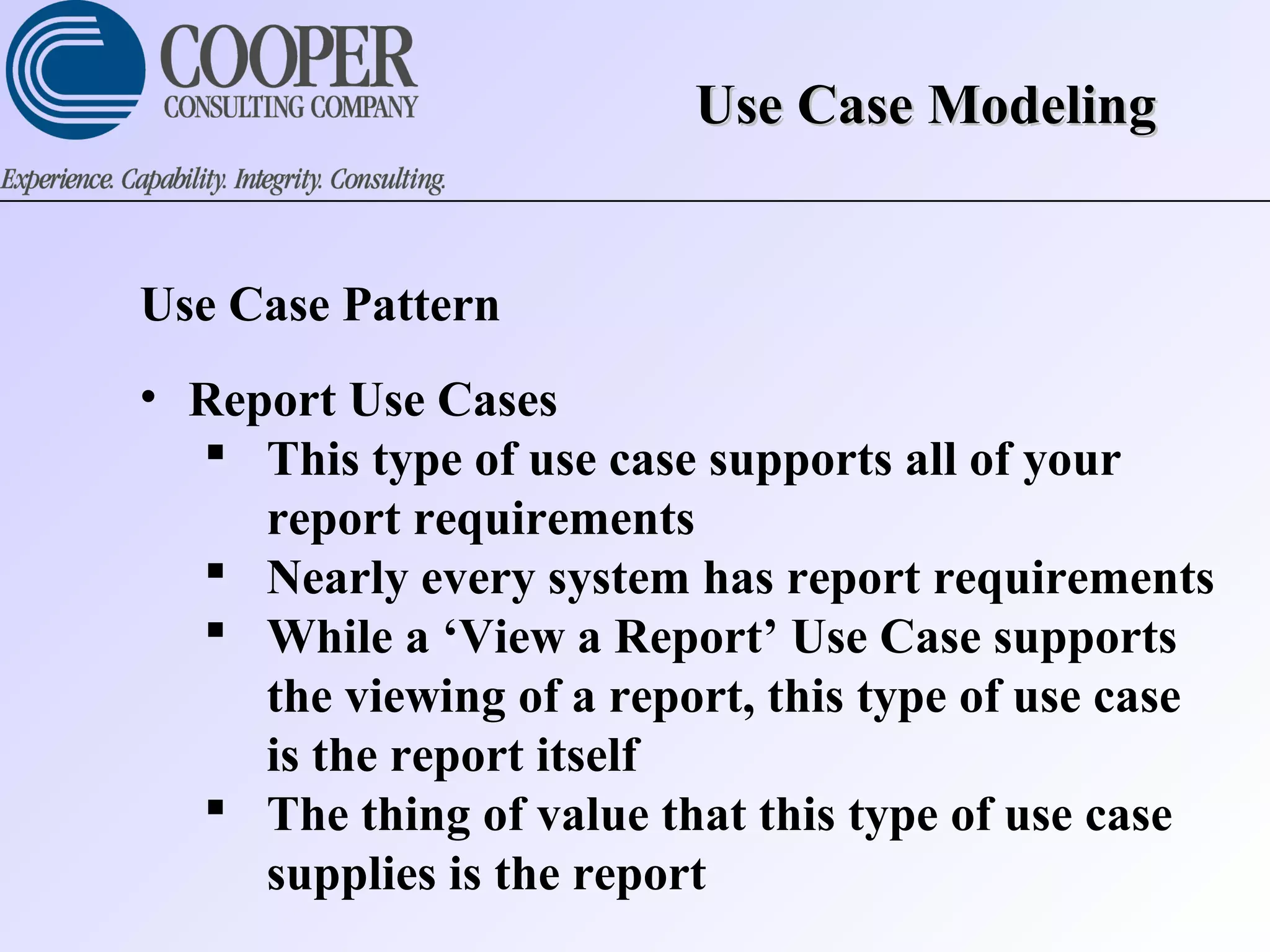 Use Case ModelingUse Case Modeling
Use Case Pattern
• Report Use Cases
 This type of use case supports all of your
report requirements
 Nearly every system has report requirements
 While a ‘View a Report’ Use Case supports
the viewing of a report, this type of use case
is the report itself
 The thing of value that this type of use case
supplies is the report
 