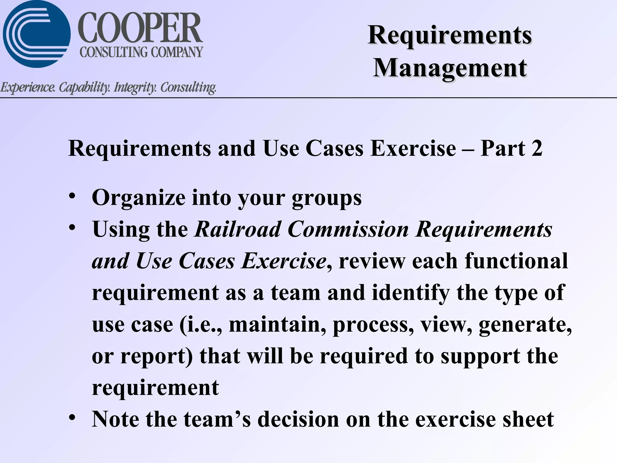 RequirementsRequirements
ManagementManagement
Requirements and Use Cases Exercise – Part 2
• Organize into your groups
• Using the Railroad Commission Requirements
and Use Cases Exercise, review each functional
requirement as a team and identify the type of
use case (i.e., maintain, process, view, generate,
or report) that will be required to support the
requirement
• Note the team’s decision on the exercise sheet
 