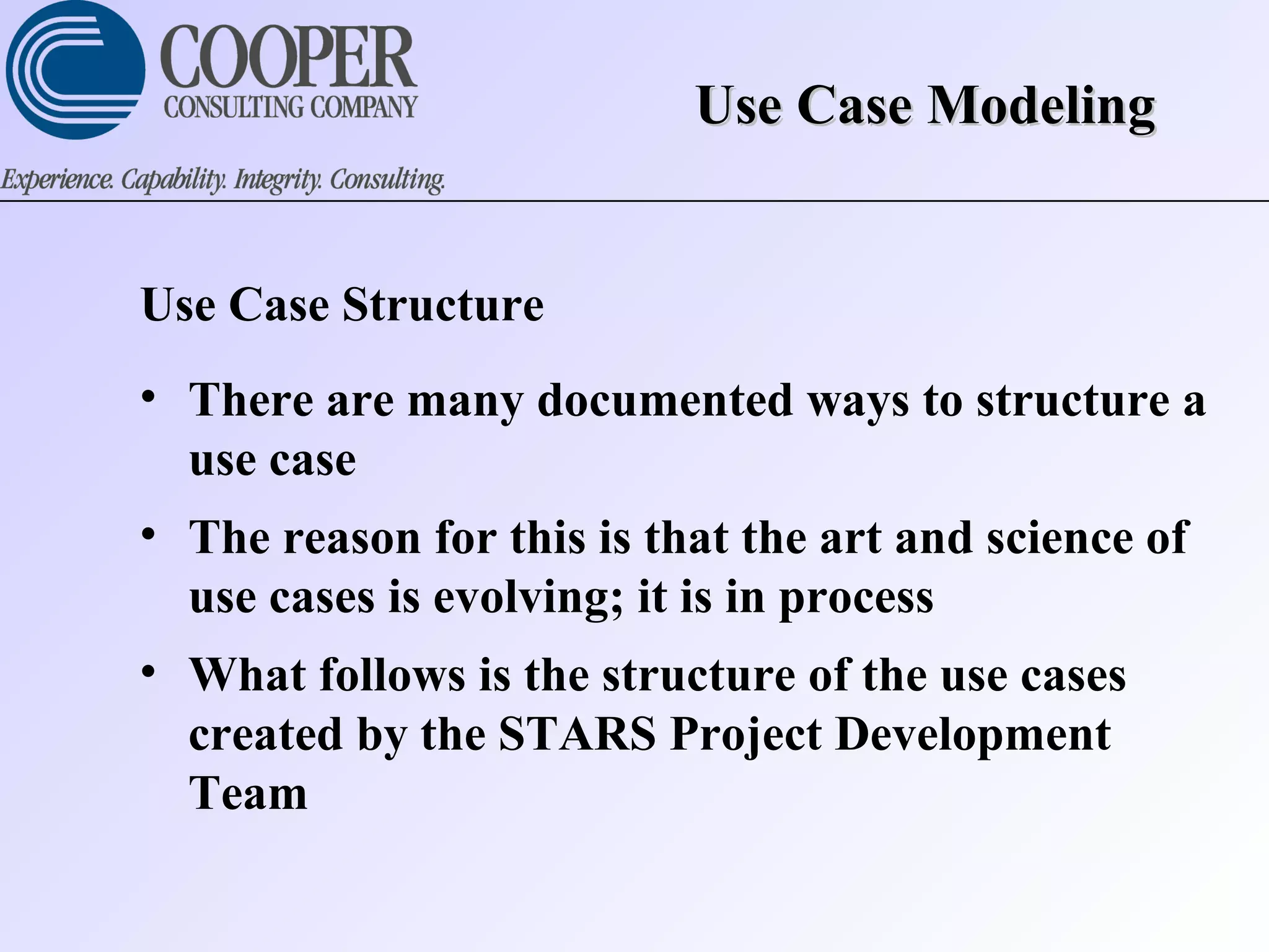 Use Case ModelingUse Case Modeling
Use Case Structure
• There are many documented ways to structure a
use case
• The reason for this is that the art and science of
use cases is evolving; it is in process
• What follows is the structure of the use cases
created by the STARS Project Development
Team
 