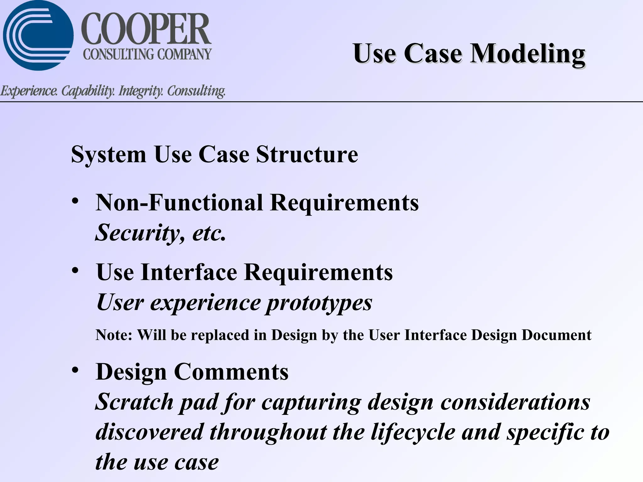 Use Case ModelingUse Case Modeling
System Use Case Structure
• Non-Functional Requirements
Security, etc.
• Use Interface Requirements
User experience prototypes
Note: Will be replaced in Design by the User Interface Design Document
• Design Comments
Scratch pad for capturing design considerations
discovered throughout the lifecycle and specific to
the use case
 