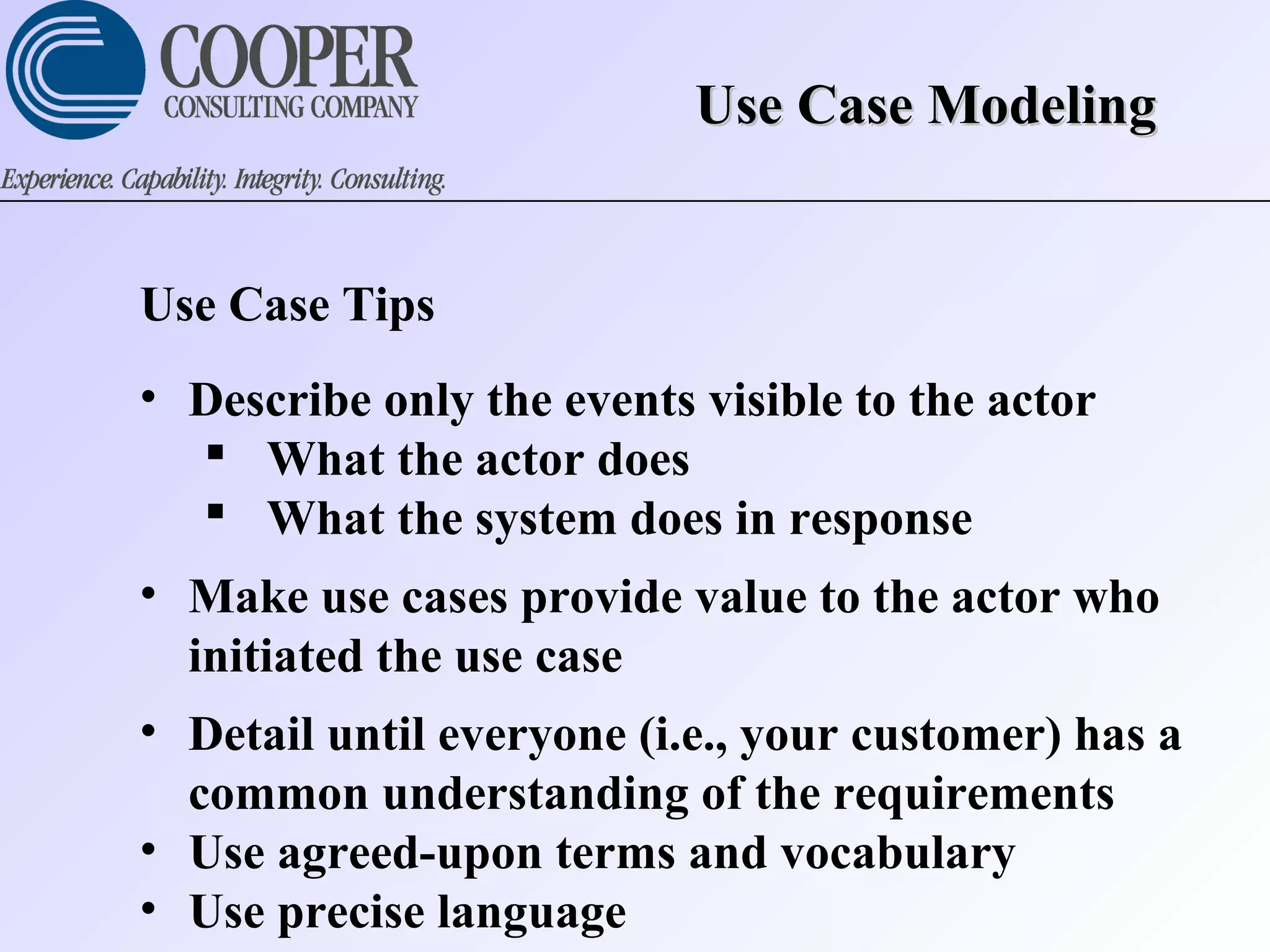 Use Case ModelingUse Case Modeling
Use Case Tips
• Describe only the events visible to the actor
 What the actor does
 What the system does in response
• Make use cases provide value to the actor who
initiated the use case
• Detail until everyone (i.e., your customer) has a
common understanding of the requirements
• Use agreed-upon terms and vocabulary
• Use precise language
 