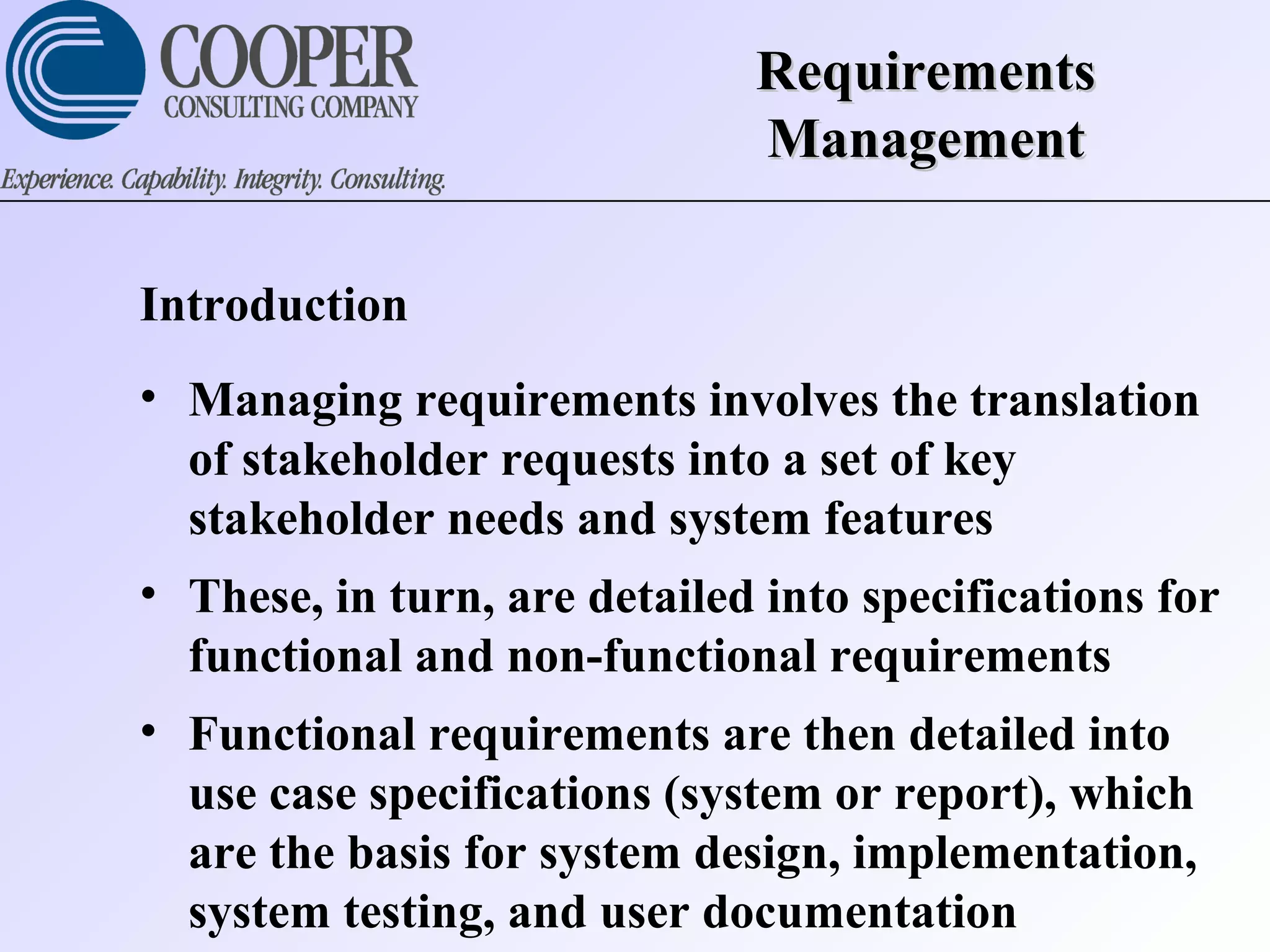RequirementsRequirements
ManagementManagement
Introduction
• Managing requirements involves the translation
of stakeholder requests into a set of key
stakeholder needs and system features
• These, in turn, are detailed into specifications for
functional and non-functional requirements
• Functional requirements are then detailed into
use case specifications (system or report), which
are the basis for system design, implementation,
system testing, and user documentation
 