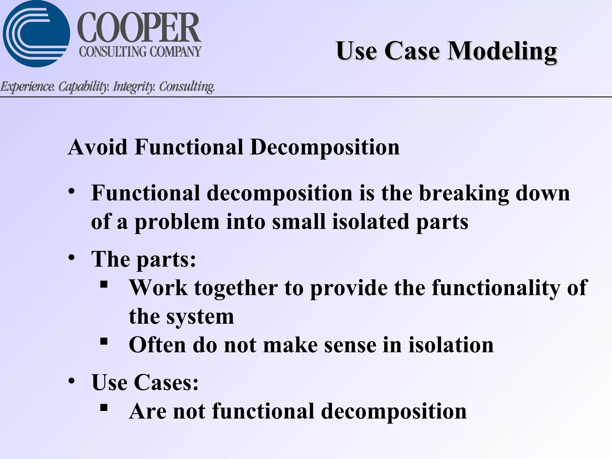 Use Case ModelingUse Case Modeling
Avoid Functional Decomposition
• Functional decomposition is the breaking down
of a problem into small isolated parts
• The parts:
 Work together to provide the functionality of
the system
 Often do not make sense in isolation
• Use Cases:
 Are not functional decomposition
 