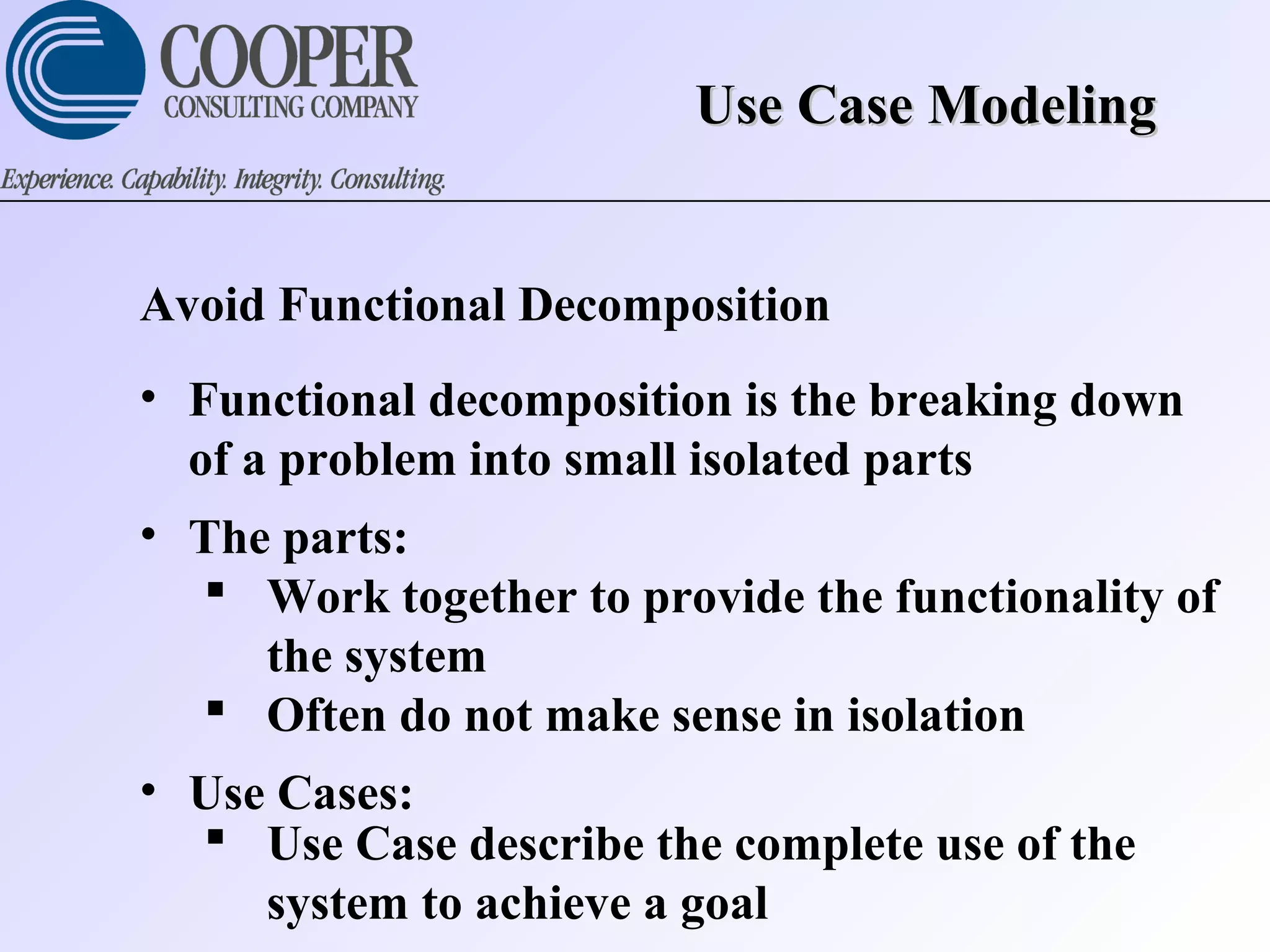 Use Case ModelingUse Case Modeling
Avoid Functional Decomposition
• Functional decomposition is the breaking down
of a problem into small isolated parts
• The parts:
 Work together to provide the functionality of
the system
 Often do not make sense in isolation
• Use Cases:
 Use Case describe the complete use of the
system to achieve a goal
 