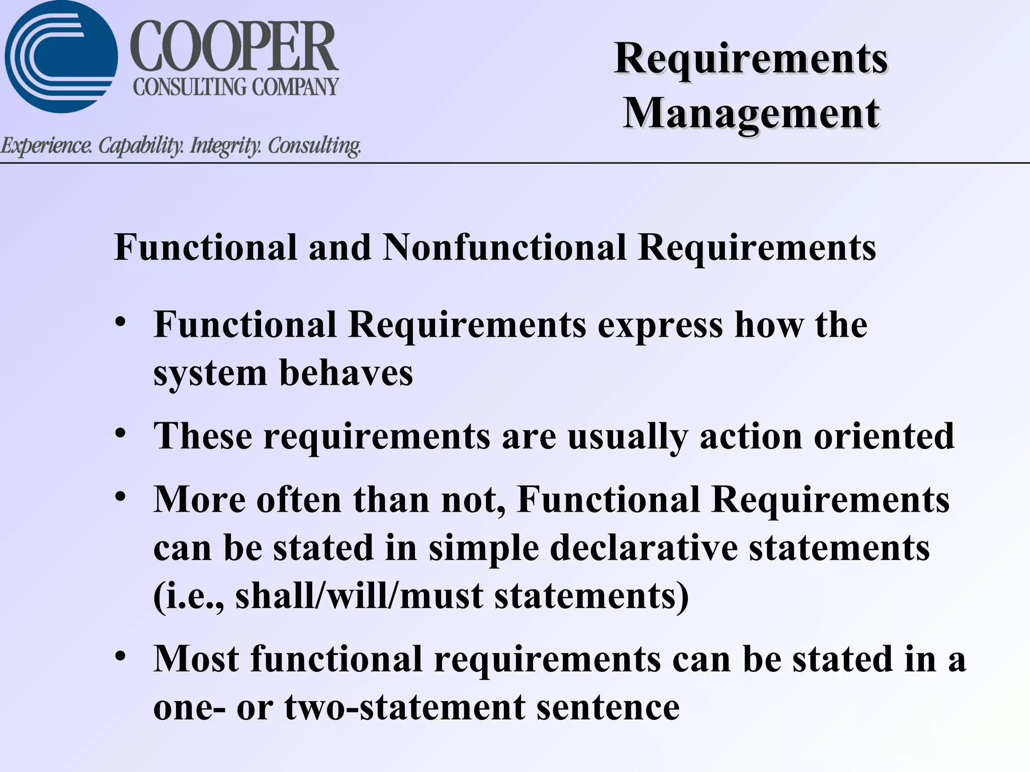 RequirementsRequirements
ManagementManagement
Functional and Nonfunctional Requirements
• Functional Requirements express how the
system behaves
• These requirements are usually action oriented
• More often than not, Functional Requirements
can be stated in simple declarative statements
(i.e., shall/will/must statements)
• Most functional requirements can be stated in a
one- or two-statement sentence
 