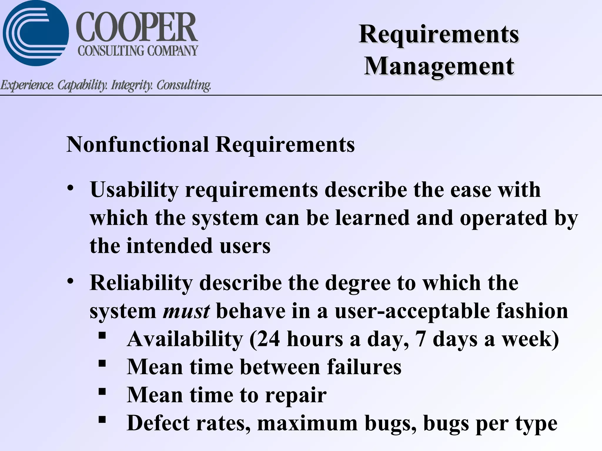 RequirementsRequirements
ManagementManagement
Nonfunctional Requirements
• Usability requirements describe the ease with
which the system can be learned and operated by
the intended users
• Reliability describe the degree to which the
system must behave in a user-acceptable fashion
 Availability (24 hours a day, 7 days a week)
 Mean time between failures
 Mean time to repair
 Defect rates, maximum bugs, bugs per type
 