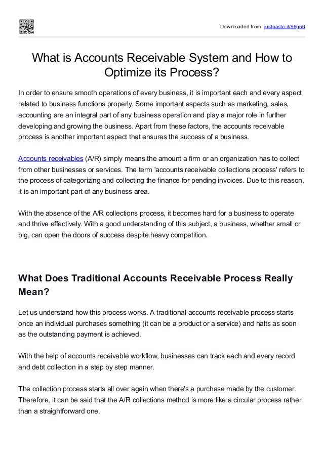 Downloaded from: justpaste.it/96g56
What is Accounts Receivable System and How to
Optimize its Process?
In order to ensure smooth operations of every business, it is important each and every aspect
related to business functions properly. Some important aspects such as marketing, sales,
accounting are an integral part of any business operation and play a major role in further
developing and growing the business. Apart from these factors, the accounts receivable
process is another important aspect that ensures the success of a business. 
 
Accounts receivables (A/R) simply means the amount a firm or an organization has to collect
from other businesses or services. The term 'accounts receivable collections process' refers to
the process of categorizing and collecting the finance for pending invoices. Due to this reason,
it is an important part of any business area. 
 
With the absence of the A/R collections process, it becomes hard for a business to operate
and thrive effectively. With a good understanding of this subject, a business, whether small or
big, can open the doors of success despite heavy competition. 
What Does Traditional Accounts Receivable Process Really
Mean?
Let us understand how this process works. A traditional accounts receivable process starts
once an individual purchases something (it can be a product or a service) and halts as soon
as the outstanding payment is achieved. 
 
With the help of accounts receivable workflow, businesses can track each and every record
and debt collection in a step by step manner. 
 
The collection process starts all over again when there's a purchase made by the customer.
Therefore, it can be said that the A/R collections method is more like a circular process rather
than a straightforward one. 
 
 