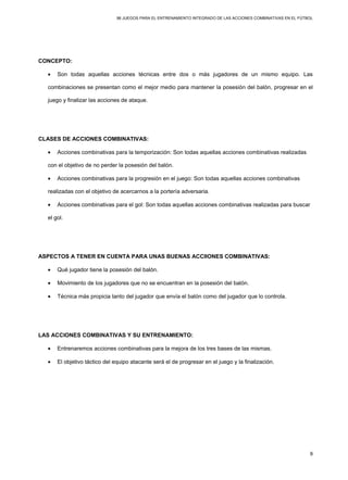 96 JUEGOS PARA EL ENTRENAMIENTO INTEGRADO DE LAS ACCIONES COMBINATIVAS EN EL FÚTBOL
9
CONCEPTO:
• Son todas aquellas acciones técnicas entre dos o más jugadores de un mismo equipo. Las
combinaciones se presentan como el mejor medio para mantener la posesión del balón, progresar en el
juego y finalizar las acciones de ataque.
CLASES DE ACCIONES COMBINATIVAS:
• Acciones combinativas para la temporización: Son todas aquellas acciones combinativas realizadas
con el objetivo de no perder la posesión del balón.
• Acciones combinativas para la progresión en el juego: Son todas aquellas acciones combinativas
realizadas con el objetivo de acercarnos a la portería adversaria.
• Acciones combinativas para el gol: Son todas aquellas acciones combinativas realizadas para buscar
el gol.
ASPECTOS A TENER EN CUENTA PARA UNAS BUENAS ACCIIONES COMBINATIVAS:
• Qué jugador tiene la posesión del balón.
• Movimiento de los jugadores que no se encuentran en la posesión del balón.
• Técnica más propicia tanto del jugador que envía el balón como del jugador que lo controla.
LAS ACCIONES COMBINATIVAS Y SU ENTRENAMIENTO:
• Entrenaremos acciones combinativas para la mejora de los tres bases de las mismas.
• El objetivo táctico del equipo atacante será el de progresar en el juego y la finalización.
 