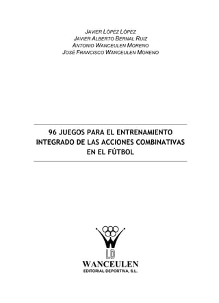 JAVIER LÓPEZ LÓPEZ
JAVIER ALBERTO BERNAL RUIZ
ANTONIO WANCEULEN MORENO
JOSÉ FRANCISCO WANCEULEN MORENO
96 JUEGOS PARA EL ENTRENAMIENTO
INTEGRADO DE LAS ACCIONES COMBINATIVAS
EN EL FÚTBOL
WANCEULEN
EDITORIAL DEPORTIVA, S.L.
 