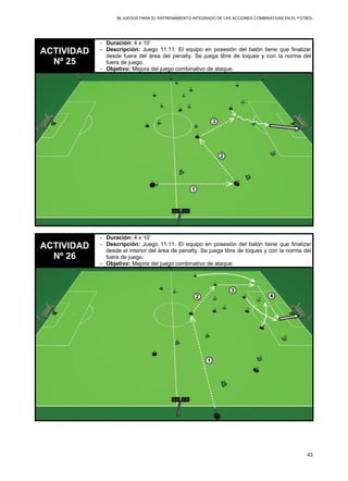 96 JUEGOS PARA EL ENTRENAMIENTO INTEGRADO DE LAS ACCIONES COMBINATIVAS EN EL FÚTBOL
43
ACTIVIDAD
Nº 25
- Duración: 4 x 10’
- Descripción: Juego 11:11. El equipo en posesión del balón tiene que finalizar
desde fuera del área del penalty. Se juega libre de toques y con la norma del
fuera de juego.
- Objetivo: Mejora del juego combinativo de ataque.
ACTIVIDAD
Nº 26
- Duración: 4 x 10’
- Descripción: Juego 11:11. El equipo en posesión del balón tiene que finalizar
desde el interior del área de penalty. Se juega libre de toques y con la norma del
fuera de juego.
- Objetivo: Mejora del juego combinativo de ataque.
 