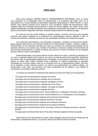 PRÓLOGO
Ésta nueva colección JUEGOS PARA EL ENTRENAMIENTO INTEGRADO, cubre un hueco
muy importante en la bibliografía sobre el entrenamiento y la enseñanza del fútbol, como es la
descripción de un número elevado de actividades integradas representadas a TODO COLOR y a gran
tamaño. Otro aspecto novedoso de la colección, es la concepción integral del entrenamiento, desa-
rrollando todos los contenidos técnico-tácticos a través de formas jugadas, las cuales, tienen como
objetivo el desarrollo y/o perfeccionamiento de los diferentes componentes que inciden en una ejecución
óptima de los factores específicos del fútbol, teniendo siempre presente la realidad de juego.
Se trata de una obra donde destaca el carácter práctico, sirviendo como guía para aquellas
personas que tengan inquietud por la realización de entrenamientos amenos, llevando a cabo un
proceso de enseñanza coherente y acorde con las necesidades del fútbol como deporte de equipo.
Los contenidos desarrollados y las actividades propuestas, mantienen la misma línea metodo-
lógica seguida hasta ahora y que sienta las bases de un entrenamiento moderno, científico, realista y
fundamentado en las directrices actuales que rigen los procesos de enseñanza-aprendizaje de los
deportes colectivos y en nuestro caso, el fútbol. En definitiva, la colección, plantea el entrenamiento de
los principios técnico-tácticos, a través de tareas que procuren la mejora simultánea de los aspectos
técnicos, tácticos, físicos y psicológicos.
Editorial Wanceulen y los autores ofrecen en esta colección de obras, contenidos publicados con
un nuevo y mejorado diseño de los mismos, así como una estructuración más específica, clarificando
aún más si cabe, la representación gráfica de las actividades, con la inclusión novedosa del Color en la
edición de obras sobre Fútbol, Actividad física y Deportes. El objetivo fundamental es presentar
actividades con una gran calidad, tanto en su contenido como en su representación gráfica. Para ello,
se ha realizado un gran esfuerzo inversor, por ofrecer una representación de máxima calidad, con
ilustraciones a todo color, que permitan una mejor visualización de los gráficos y que faciliten la
comprensión y su posterior aplicación práctica.
Los títulos que componen inicialmente esta colección de libros de Fútbol, son los siguientes:
- 175 juegos para el entrenamiento integrado del Control
- 150 juegos para el entrenamiento integrado de la Conducción
- 120 juegos para el entrenamiento integrado del Regate y la Finta
- 130 juegos para el entrenamiento integrado del Tiro a Puerta
- 100 juegos para el entrenamiento integrado del Juego de Cabeza
- 225 juegos para el entrenamiento integrado del Pase
- 135 juegos para el entrenamiento de la Técnica Defensiva I: el Despeje, la Entrada y la Carga
- 135 juegos para el entrenamiento de la Técnica Defensiva II: la Interceptación y la Anticipación
- 96 juegos para el entrenamiento integrado de las Acciones Combinativas
- 60 juegos para el entrenamiento integrado del Portero de fútbol
- 80 juegos para el entrenamiento integrado de los Saques de Esquina
- 60 juegos para el entrenamiento integrado de los Saques de Banda
- 222 juegos para el entrenamiento de los Tiros Libres Directos e Indirectos cercanos al área de
penalty
- 72 juegos para el entrenamiento de los Tiros Libres Indirectos alejados del área de penalty
Estos títulos se irán aumentando en breve, hasta completar todos los temas de interés para los
entrenadores, preparadores físicos y, en general, técnicos de fútbol de todos los niveles.
 