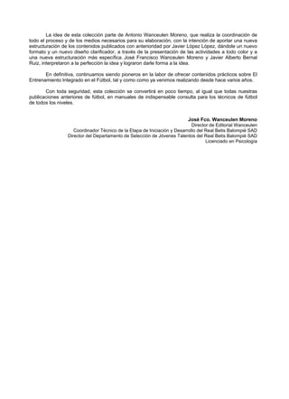 La idea de esta colección parte de Antonio Wanceulen Moreno, que realiza la coordinación de
todo el proceso y de los medios necesarios para su elaboración, con la intención de aportar una nueva
estructuración de los contenidos publicados con anterioridad por Javier López López, dándole un nuevo
formato y un nuevo diseño clarificador, a través de la presentación de las actividades a todo color y a
una nueva estructuración más específica. José Francisco Wanceulen Moreno y Javier Alberto Bernal
Ruiz, interpretaron a la perfección la idea y lograron darle forma a la idea.
En definitiva, continuamos siendo pioneros en la labor de ofrecer contenidos prácticos sobre El
Entrenamiento Integrado en el Fútbol, tal y como como ya venimos realizando desde hace varios años.
Con toda seguridad, esta colección se convertirá en poco tiempo, al igual que todas nuestras
publicaciones anteriores de fútbol, en manuales de indispensable consulta para los técnicos de fútbol
de todos los niveles.
José Fco. Wanceulen Moreno
Director de Editorial Wanceulen
Coordinador Técnico de la Etapa de Iniciación y Desarrollo del Real Betis Balompié SAD
Director del Departamento de Selección de Jóvenes Talentos del Real Betis Balompié SAD
Licenciado en Psicología
 