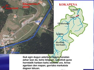 4. Proba Lea ibaia Bizkaiko ekialdean dago, Lea-Artibai eskualdean.Euskal Herriko mapan, leku honetan  kokatzen da gure ibaia. Edangarritze planta Ur depositoak Oleta Amoroto LEA Zulueta Guk egin dugun azterketa inguru honetan zehar izan da, behe ibilguan. Lekeitiok gune horretatik hartzen baitu edateko ura. Arroa agertzen den mapan, gorrizko markatuta dagoen lekuan. Irudi hau, Learen arroa da. Lea Oiz mendian hasi eta Lekeition itsasoratzen da. KOKAPENA 