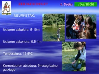 4. Proba Ibaiaren zabalera: 5-10m Ibaiaren sakonera: 0,5-1m  Tenperatura: 12,5?C  Korrontearen abiadura: 5m/seg baino gutxiago ZER IKUSI DUGU? NEURKETAK: 