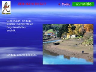 4. Proba Gure ibaian, ez dugu kiratsik usaindu eta ez dugu ikusi hiliko arrainik. Ez dugu aparrik ere ikusi. ZER IKUSI DUGU? 