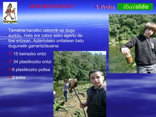 4. Proba Tamaina handiko zaborrik ez dugu aurkitu. Hala ere zabor asko agertu da ibai ertzean. Aztertutako unitatean batu dugunetik garrantzitsuena: 15 beirazko ontzi 34 plastikozko ontzi 6 plastikozko poltsa 2 brika ZER IKUSI DUGU? 