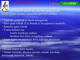 4. Proba Lea ibaiaren egoera oso ona dela deritzogu eta  honako puntu hauetan oinarritzen gara hori esateko: Inguruko jarduerak ez direla kaltegarriak Herri gune txikiak (Lea ibarrak ez du populazio handirik) Industria gune txikiak Uraren kalitate ona Analisi kimikoen arabera Hondoan bizi diren ornogabeen arabera Fauna ugaria eta arriskuan diren espezien presentzia Ibai bazterreko landaretza egokia. Inguruan larreak eta koniferoen basoak Paisaia aldetik balio handia Ondare historiko aberatsa (presak, errotak, karobiak, dorretxeak, baserriak, zubiak) HAUSNARKETA 