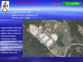 4. Proba HAUSNARKETA Inguruneari industria gutxi edukitzeak on egiten dion moduan, industria faltak langabezi altua edukitzea dakar Lea ibarran. Industria gehiagoren beharra dago, baina ingurua zainduz beti ere. Industria gune bakarra dago. Irudian ikusten den Okamikakoa. Bestela oso fabrika gutxi dago. 