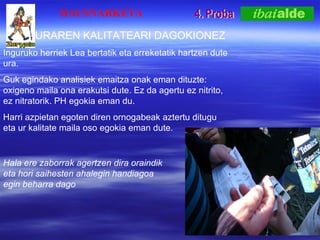 4. Proba HAUSNARKETA URAREN KALITATEARI DAGOKIONEZ Inguruko herriek Lea bertatik eta erreketatik hartzen dute ura. Guk egindako analisiek emaitza onak eman dituzte: oxigeno maila ona erakutsi dute. Ez da agertu ez nitrito, ez nitratorik. PH egokia eman du. Harri azpietan egoten diren ornogabeak aztertu ditugu eta ur kalitate maila oso egokia eman dute. Hala ere zaborrak agertzen dira oraindik eta hori saihesten ahalegin handiagoa egin beharra dago 