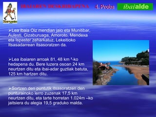4. Proba Lea ibaia Oiz mendian jaio eta Munitibar, Aulesti, Gizaburuaga, Amoroto, Mendexa eta Ispaster zeharkatuz, Lekeitioko Itsasadarrean itsasoratzen da.  Lea ibaiaren arroak 81, 48 km ? - ko hedapena du. Bere luzera osoan 24 km neurtzen ditu eta ibai-adar guztiak batuta, 125  km  hartzen   ditu. Sortzen den puntutik itsasoratzen den punturainoko lerro zuzenak 17,5 km neurtzen ditu, eta tarte horretan 1.024m Cko jaitsiera du alegia 19,5 graduko malda.  IBAIAREN DESKRIBAPENA 