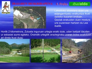 4. Proba IBAIAREN DESKRIBAPENA Lekeitioko etxeetara doan ura edangarritzeko eraikuntza ikusi daiteke ibaiaren ondoan. Geziak erakusten duen modura ura zuzenean hartzen du Lea ibaitik. Hortik 2 kilometrora, Zulueta inguruan urtegia eraiki dute, udan batipat dauden ur eskasiei aurre egiteko. Oraindik urtegitik araztegirako uraren bidea eraikitzen ari direla ikusi dugu 