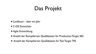 Das Projekt
•Laufdauer - über ein Jahr
•3 iOS Entwickler
•Agile Entwicklung
•Anzahl der Kompilierten Quelldateien für Production Target 465
• Anzahl der Kompilierten Quelldateien für Test Target 795
 