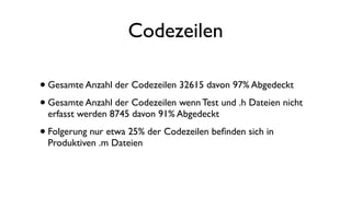 Codezeilen
•Gesamte Anzahl der Codezeilen 32615 davon 97% Abgedeckt
•Gesamte Anzahl der Codezeilen wenn Test und .h Dateien nicht
erfasst werden 8745 davon 91% Abgedeckt
•Folgerung nur etwa 25% der Codezeilen beﬁnden sich in
Produktiven .m Dateien
 