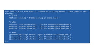 it(@"should still work even if converting a string several times (used to test
caching)", ^{
// given
NSString *string = @"some_string_in_snake_case";
// when
NSString *convertedString1 = [string snakeCaseToCamelCase];
NSString *convertedString2 = [string snakeCaseToCamelCase];
NSString *convertedString3 = [string snakeCaseToCamelCase];
// then
[[convertedString1 should] equal:@"someStringInSnakeCase"];
[[convertedString2 should] equal:@"someStringInSnakeCase"];
[[convertedString3 should] equal:@"someStringInSnakeCase"];
});
 