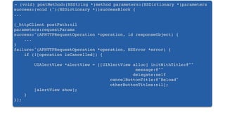 - (void) postMethod:(NSString *)method parameters:(NSDictionary *)parameters
success:(void (^)(NSDictionary *))successBlock {
...
[_httpClient postPath:nil
parameters:requestParams
success:^(AFHTTPRequestOperation *operation, id responseObject) {
...
}
failure:^(AFHTTPRequestOperation *operation, NSError *error) {
if (![operation isCancelled]) {
UIAlertView *alertView = [[UIAlertView alloc] initWithTitle:@""
message:@""
delegate:self
cancelButtonTitle:@"Reload"
otherButtonTitles:nil];
! ! [alertView show];
}
}];
 