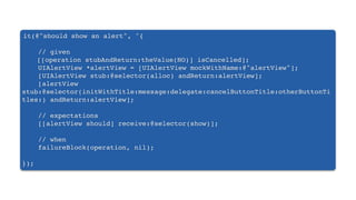 it(@"should show an alert", ^{
// given
[[operation stubAndReturn:theValue(NO)] isCancelled];
UIAlertView *alertView = [UIAlertView mockWithName:@"alertView"];
[UIAlertView stub:@selector(alloc) andReturn:alertView];
[alertView
stub:@selector(initWithTitle:message:delegate:cancelButtonTitle:otherButtonTi
tles:) andReturn:alertView];
// expectations
[[alertView should] receive:@selector(show)];
// when
failureBlock(operation, nil);
});
 
