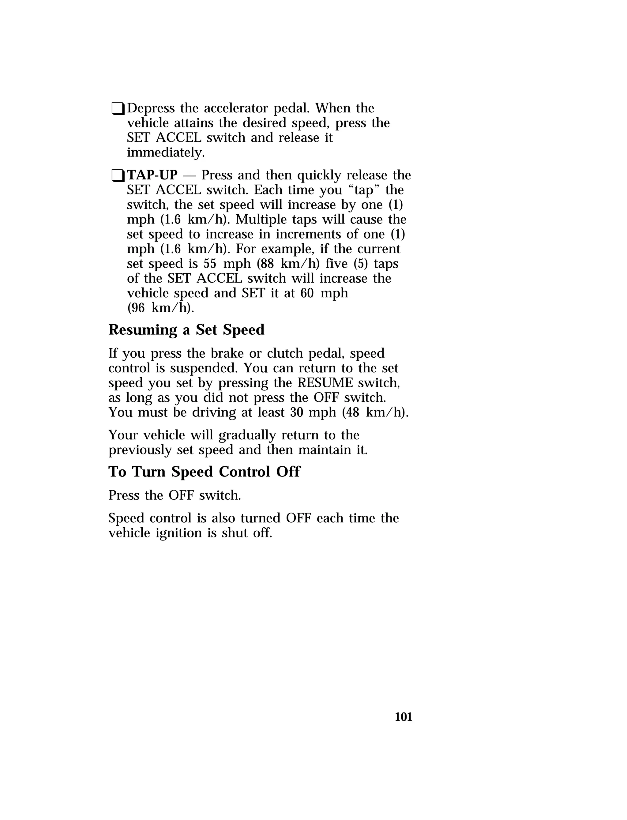 qDepress the accelerator pedal. When the 
vehicle attains the desired speed, press the 
SET ACCEL switch and release it 
immediately. 
qTAP-UP — Press and then quickly release the 
SET ACCEL switch. Each time you “tap” the 
switch, the set speed will increase by one (1) 
mph (1.6 km/h). Multiple taps will cause the 
set speed to increase in increments of one (1) 
mph (1.6 km/h). For example, if the current 
set speed is 55 mph (88 km/h) five (5) taps 
of the SET ACCEL switch will increase the 
vehicle speed and SET it at 60 mph 
(96 km/h). 
Resuming a Set Speed 
If you press the brake or clutch pedal, speed 
control is suspended. You can return to the set 
speed you set by pressing the RESUME switch, 
as long as you did not press the OFF switch. 
You must be driving at least 30 mph (48 km/h). 
Your vehicle will gradually return to the 
previously set speed and then maintain it. 
To Turn Speed Control Off 
Press the OFF switch. 
Speed control is also turned OFF each time the 
vehicle ignition is shut off. 
101 
 
