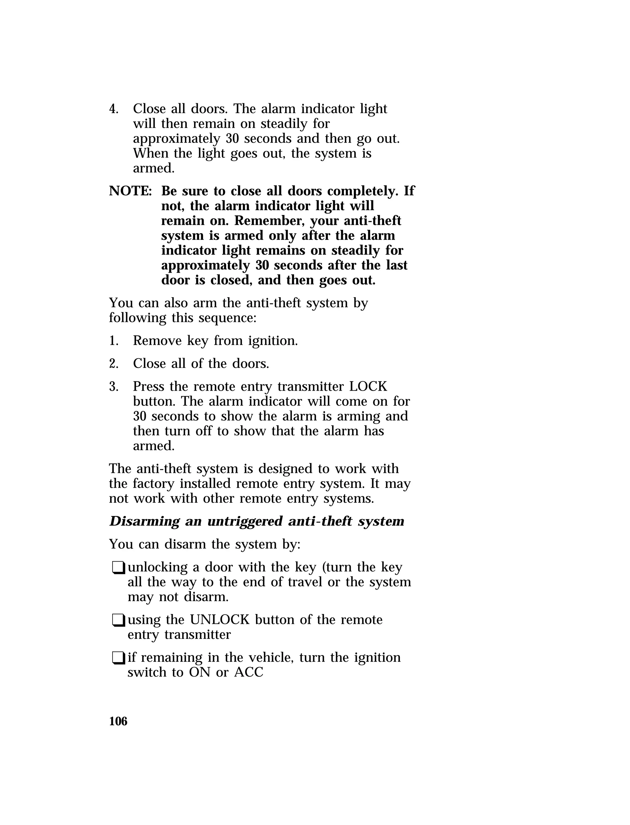 4. Close all doors. The alarm indicator light 
106 
will then remain on steadily for 
approximately 30 seconds and then go out. 
When the light goes out, the system is 
armed. 
NOTE: Be sure to close all doors completely. If 
not, the alarm indicator light will 
remain on. Remember, your anti-theft 
system is armed only after the alarm 
indicator light remains on steadily for 
approximately 30 seconds after the last 
door is closed, and then goes out. 
You can also arm the anti-theft system by 
following this sequence: 
1. Remove key from ignition. 
2. Close all of the doors. 
3. Press the remote entry transmitter LOCK 
button. The alarm indicator will come on for 
30 seconds to show the alarm is arming and 
then turn off to show that the alarm has 
armed. 
The anti-theft system is designed to work with 
the factory installed remote entry system. It may 
not work with other remote entry systems. 
Disarming an untriggered anti-theft system 
You can disarm the system by: 
qunlocking a door with the key (turn the key 
all the way to the end of travel or the system 
may not disarm. 
qusing the UNLOCK button of the remote 
entry transmitter 
qif remaining in the vehicle, turn the ignition 
switch to ON or ACC 
 