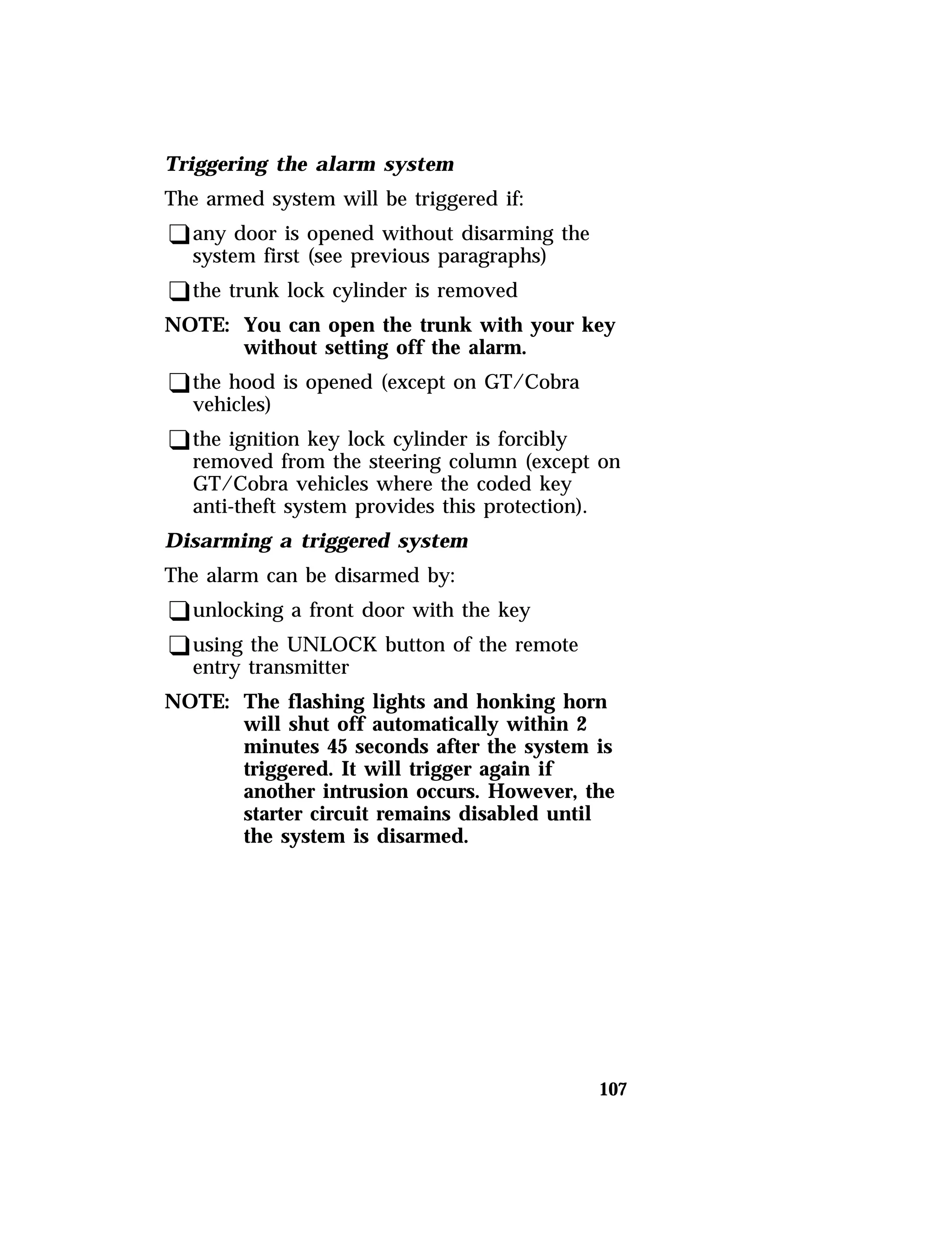 107 
Triggering the alarm system 
The armed system will be triggered if: 
qany door is opened without disarming the 
system first (see previous paragraphs) 
qthe trunk lock cylinder is removed 
NOTE: You can open the trunk with your key 
without setting off the alarm. 
qthe hood is opened (except on GT/Cobra 
vehicles) 
qthe ignition key lock cylinder is forcibly 
removed from the steering column (except on 
GT/Cobra vehicles where the coded key 
anti-theft system provides this protection). 
Disarming a triggered system 
The alarm can be disarmed by: 
qunlocking a front door with the key 
qusing the UNLOCK button of the remote 
entry transmitter 
NOTE: The flashing lights and honking horn 
will shut off automatically within 2 
minutes 45 seconds after the system is 
triggered. It will trigger again if 
another intrusion occurs. However, the 
starter circuit remains disabled until 
the system is disarmed. 
 