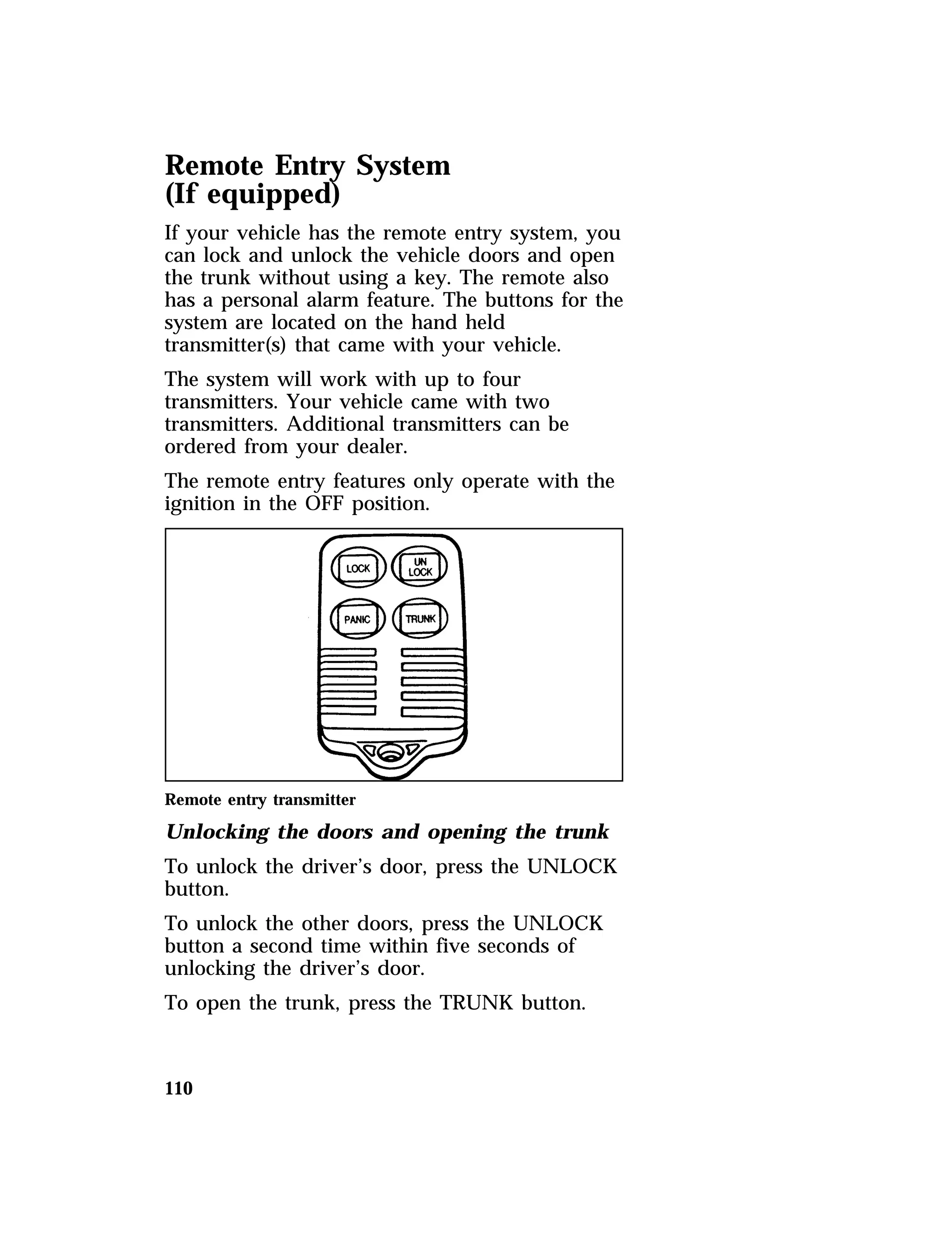 Remote Entry System 
(If equipped) 
If your vehicle has the remote entry system, you 
can lock and unlock the vehicle doors and open 
the trunk without using a key. The remote also 
has a personal alarm feature. The buttons for the 
system are located on the hand held 
transmitter(s) that came with your vehicle. 
The system will work with up to four 
transmitters. Your vehicle came with two 
transmitters. Additional transmitters can be 
ordered from your dealer. 
The remote entry features only operate with the 
ignition in the OFF position. 
Remote entry transmitter 
Unlocking the doors and opening the trunk 
To unlock the driver’s door, press the UNLOCK 
button. 
To unlock the other doors, press the UNLOCK 
button a second time within five seconds of 
unlocking the driver’s door. 
To open the trunk, press the TRUNK button. 
110 
 