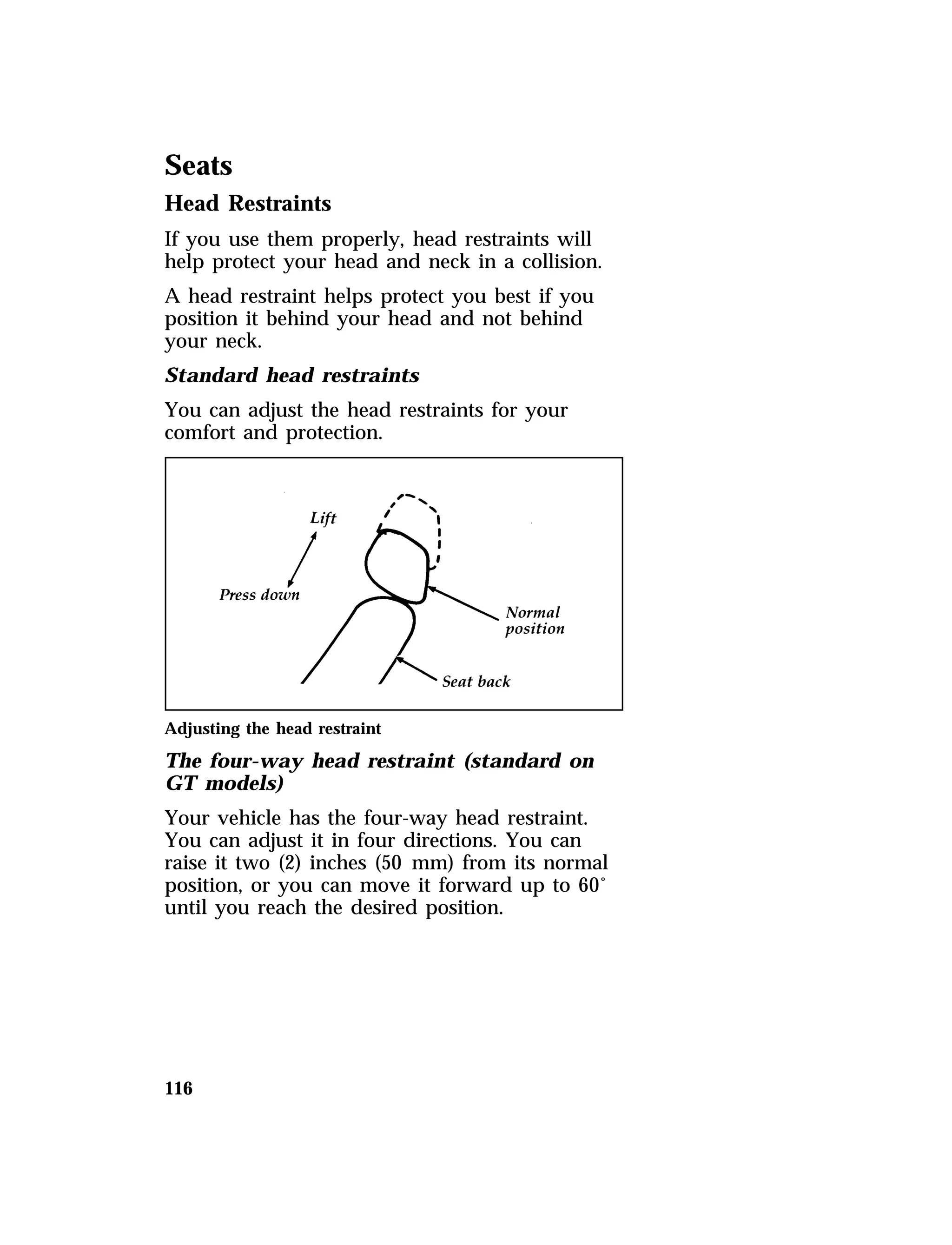 Seats 
Head Restraints 
If you use them properly, head restraints will 
help protect your head and neck in a collision. 
A head restraint helps protect you best if you 
position it behind your head and not behind 
your neck. 
Standard head restraints 
You can adjust the head restraints for your 
comfort and protection. 
Adjusting the head restraint 
The four-way head restraint (standard on 
GT models) 
Your vehicle has the four-way head restraint. 
You can adjust it in four directions. You can 
raise it two (2) inches (50 mm) from its normal 
position, or you can move it forward up to 60° 
until you reach the desired position. 
116 
 