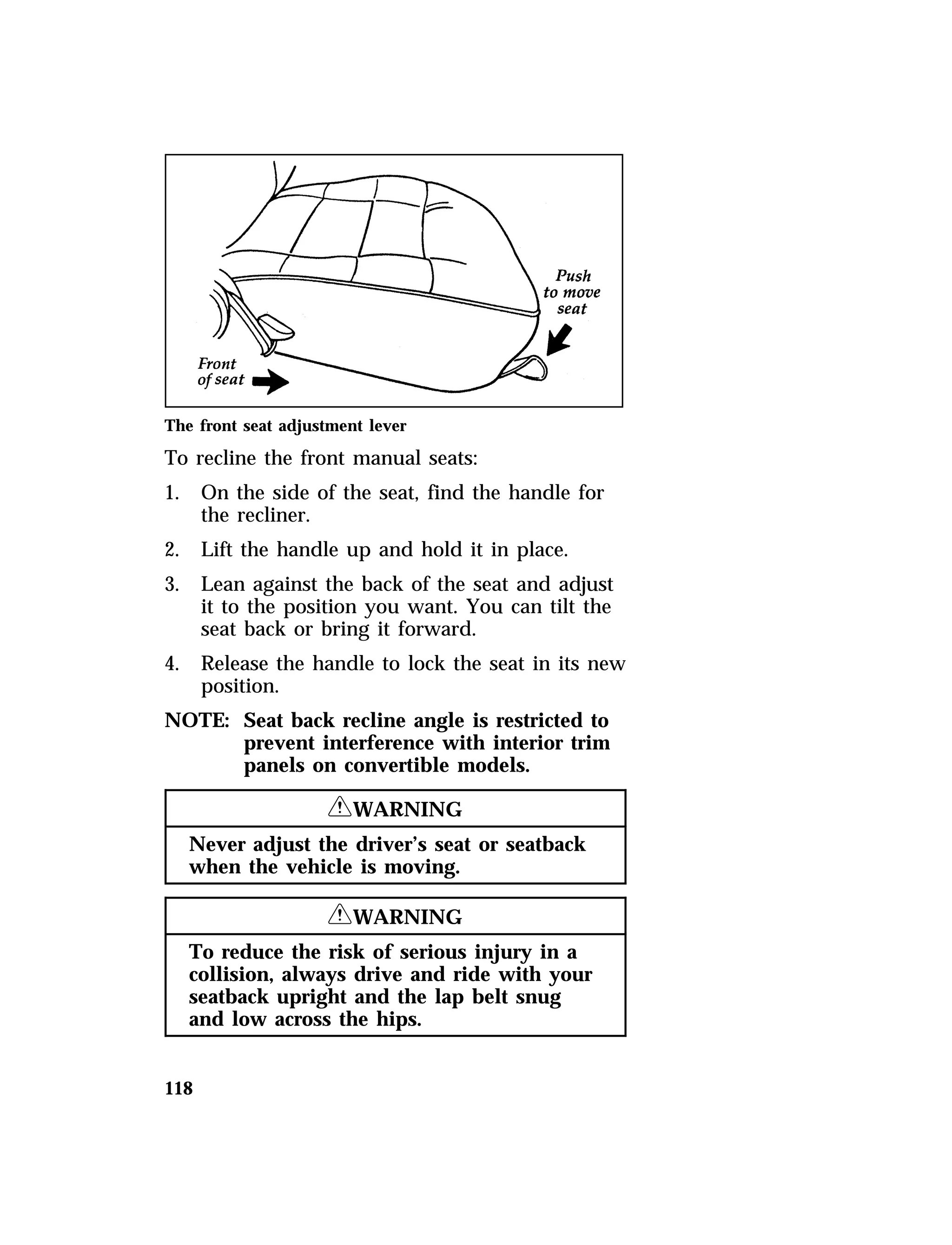 The front seat adjustment lever 
To recline the front manual seats: 
1. On the side of the seat, find the handle for 
118 
the recliner. 
2. Lift the handle up and hold it in place. 
3. Lean against the back of the seat and adjust 
it to the position you want. You can tilt the 
seat back or bring it forward. 
4. Release the handle to lock the seat in its new 
position. 
NOTE: Seat back recline angle is restricted to 
prevent interference with interior trim 
panels on convertible models. 
RWARNING 
Never adjust the driver’s seat or seatback 
when the vehicle is moving. 
RWARNING 
To reduce the risk of serious injury in a 
collision, always drive and ride with your 
seatback upright and the lap belt snug 
and low across the hips. 
 