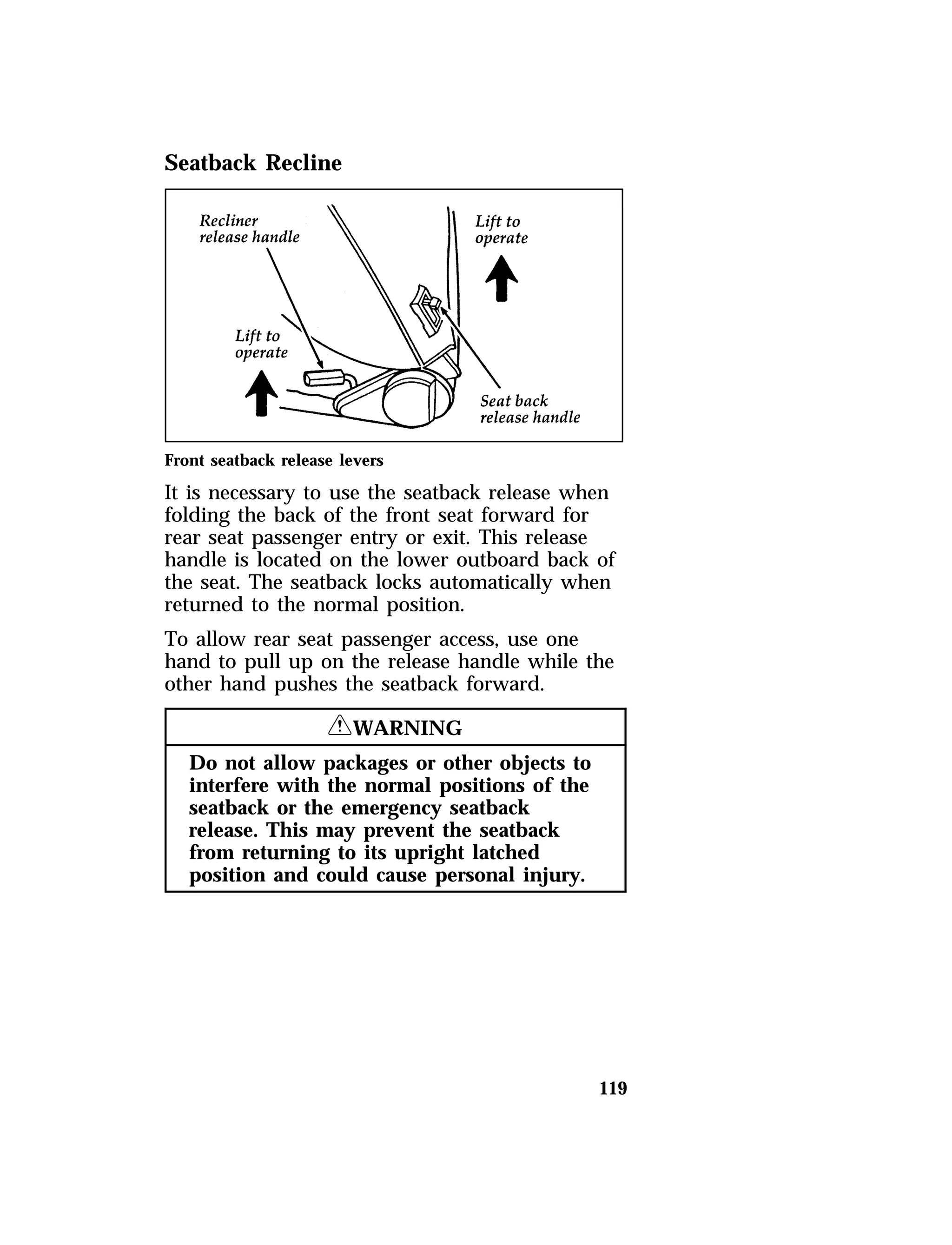 119 
Seatback Recline 
Front seatback release levers 
It is necessary to use the seatback release when 
folding the back of the front seat forward for 
rear seat passenger entry or exit. This release 
handle is located on the lower outboard back of 
the seat. The seatback locks automatically when 
returned to the normal position. 
To allow rear seat passenger access, use one 
hand to pull up on the release handle while the 
other hand pushes the seatback forward. 
RWARNING 
Do not allow packages or other objects to 
interfere with the normal positions of the 
seatback or the emergency seatback 
release. This may prevent the seatback 
from returning to its upright latched 
position and could cause personal injury. 
 