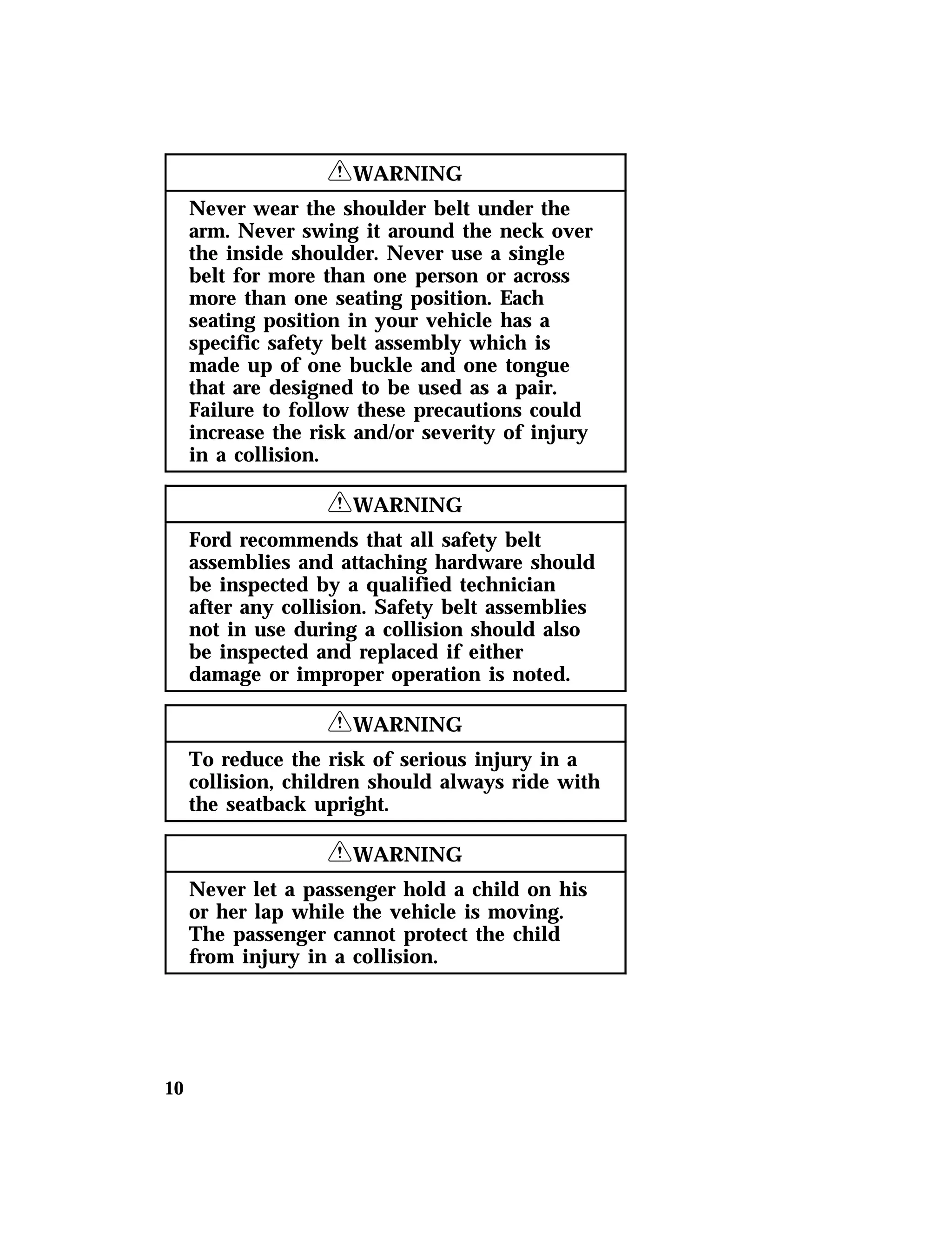 10 
RWARNING 
Never wear the shoulder belt under the 
arm. Never swing it around the neck over 
the inside shoulder. Never use a single 
belt for more than one person or across 
more than one seating position. Each 
seating position in your vehicle has a 
specific safety belt assembly which is 
made up of one buckle and one tongue 
that are designed to be used as a pair. 
Failure to follow these precautions could 
increase the risk and/or severity of injury 
in a collision. 
RWARNING 
Ford recommends that all safety belt 
assemblies and attaching hardware should 
be inspected by a qualified technician 
after any collision. Safety belt assemblies 
not in use during a collision should also 
be inspected and replaced if either 
damage or improper operation is noted. 
RWARNING 
To reduce the risk of serious injury in a 
collision, children should always ride with 
the seatback upright. 
RWARNING 
Never let a passenger hold a child on his 
or her lap while the vehicle is moving. 
The passenger cannot protect the child 
from injury in a collision. 
 