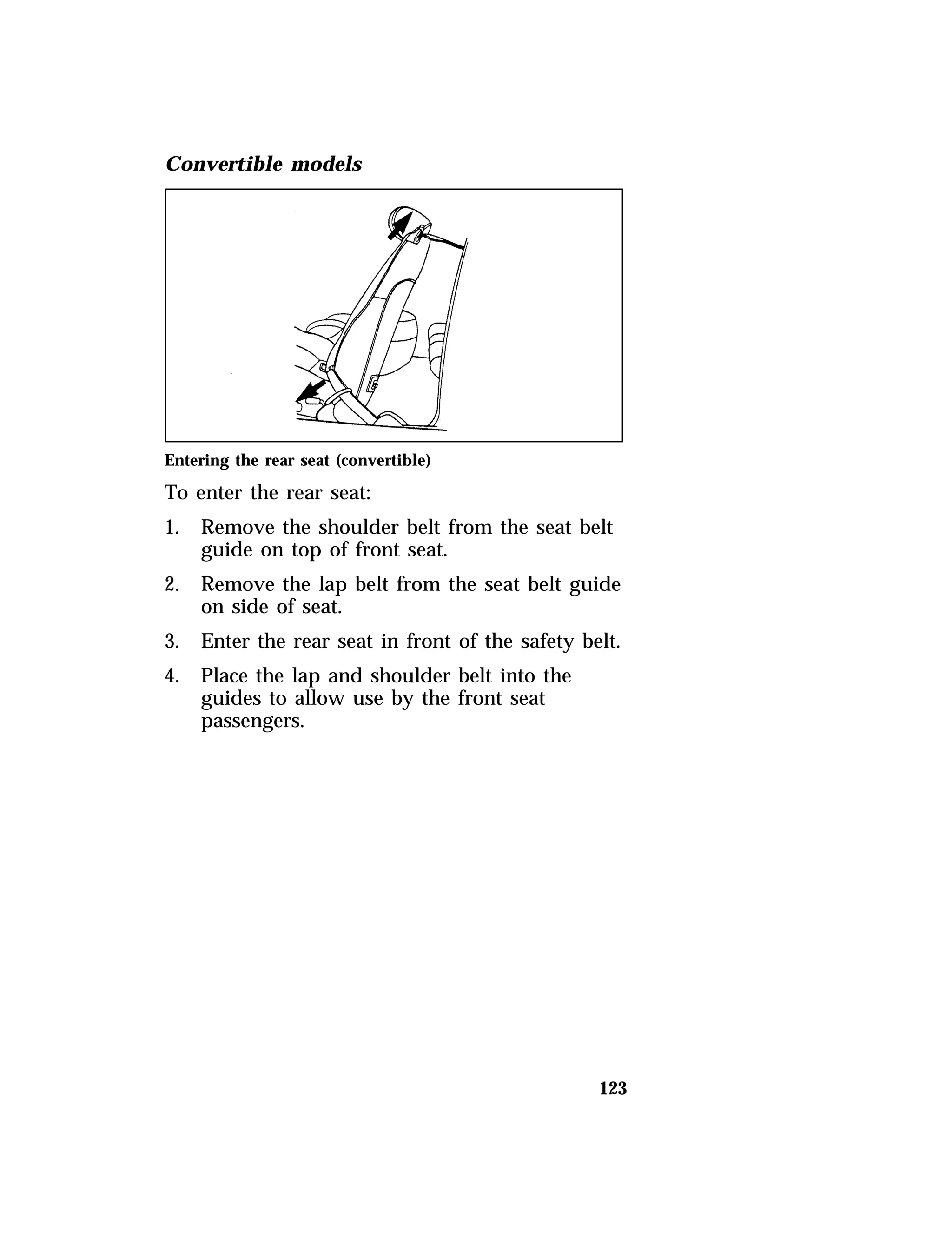 123 
Convertible models 
Entering the rear seat (convertible) 
To enter the rear seat: 
1. Remove the shoulder belt from the seat belt 
guide on top of front seat. 
2. Remove the lap belt from the seat belt guide 
on side of seat. 
3. Enter the rear seat in front of the safety belt. 
4. Place the lap and shoulder belt into the 
guides to allow use by the front seat 
passengers. 
 
