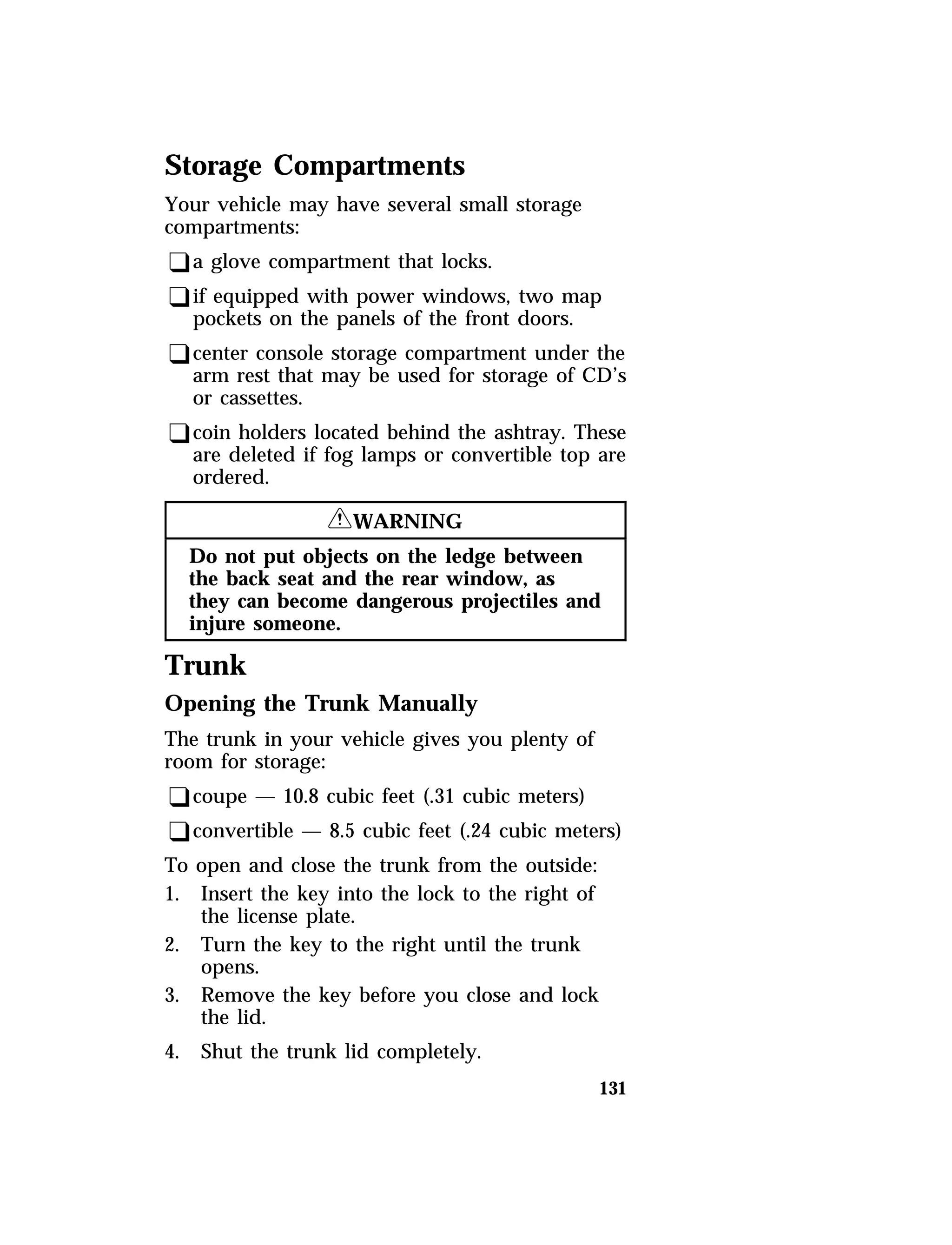 Storage Compartments 
Your vehicle may have several small storage 
compartments: 
qa glove compartment that locks. 
qif equipped with power windows, two map 
pockets on the panels of the front doors. 
qcenter console storage compartment under the 
arm rest that may be used for storage of CD’s 
or cassettes. 
qcoin holders located behind the ashtray. These 
are deleted if fog lamps or convertible top are 
ordered. 
131 
RWARNING 
Do not put objects on the ledge between 
the back seat and the rear window, as 
they can become dangerous projectiles and 
injure someone. 
Trunk 
Opening the Trunk Manually 
The trunk in your vehicle gives you plenty of 
room for storage: 
qcoupe — 10.8 cubic feet (.31 cubic meters) 
qconvertible — 8.5 cubic feet (.24 cubic meters) 
To open and close the trunk from the outside: 
1. Insert the key into the lock to the right of 
the license plate. 
2. Turn the key to the right until the trunk 
opens. 
3. Remove the key before you close and lock 
the lid. 
4. Shut the trunk lid completely. 
 