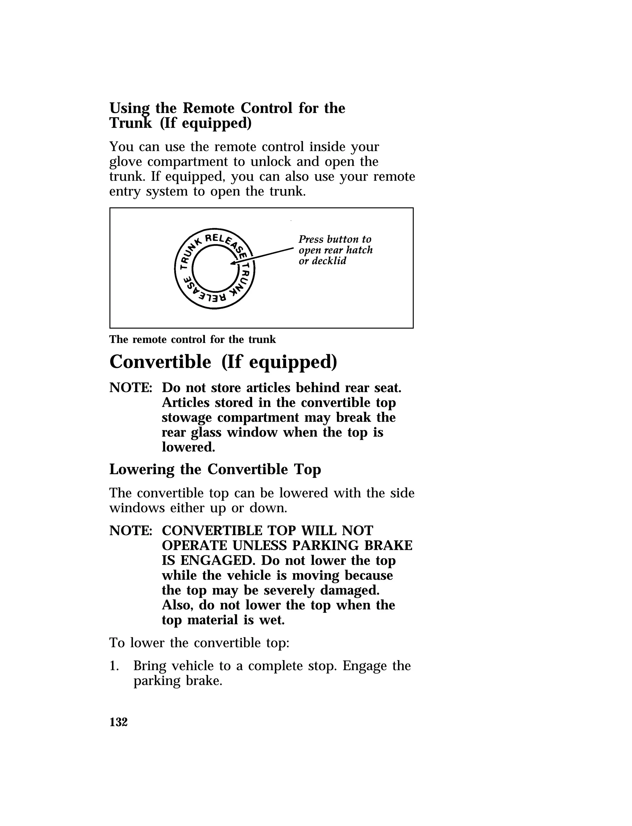Using the Remote Control for the 
Trunk (If equipped) 
You can use the remote control inside your 
glove compartment to unlock and open the 
trunk. If equipped, you can also use your remote 
entry system to open the trunk. 
The remote control for the trunk 
Convertible (If equipped) 
NOTE: Do not store articles behind rear seat. 
132 
Articles stored in the convertible top 
stowage compartment may break the 
rear glass window when the top is 
lowered. 
Lowering the Convertible Top 
The convertible top can be lowered with the side 
windows either up or down. 
NOTE: CONVERTIBLE TOP WILL NOT 
OPERATE UNLESS PARKING BRAKE 
IS ENGAGED. Do not lower the top 
while the vehicle is moving because 
the top may be severely damaged. 
Also, do not lower the top when the 
top material is wet. 
To lower the convertible top: 
1. Bring vehicle to a complete stop. Engage the 
parking brake. 
 