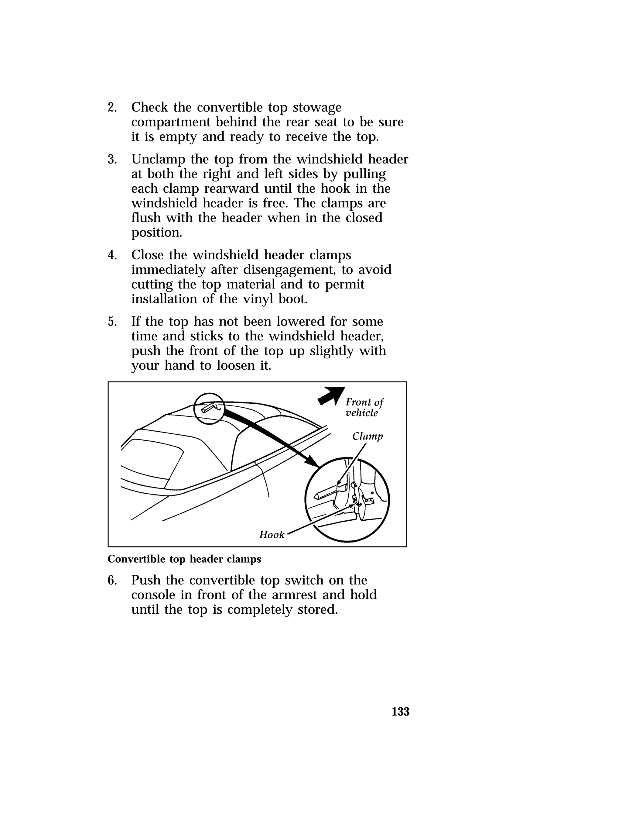 133 
2. Check the convertible top stowage 
compartment behind the rear seat to be sure 
it is empty and ready to receive the top. 
3. Unclamp the top from the windshield header 
at both the right and left sides by pulling 
each clamp rearward until the hook in the 
windshield header is free. The clamps are 
flush with the header when in the closed 
position. 
4. Close the windshield header clamps 
immediately after disengagement, to avoid 
cutting the top material and to permit 
installation of the vinyl boot. 
5. If the top has not been lowered for some 
time and sticks to the windshield header, 
push the front of the top up slightly with 
your hand to loosen it. 
Convertible top header clamps 
6. Push the convertible top switch on the 
console in front of the armrest and hold 
until the top is completely stored. 
 