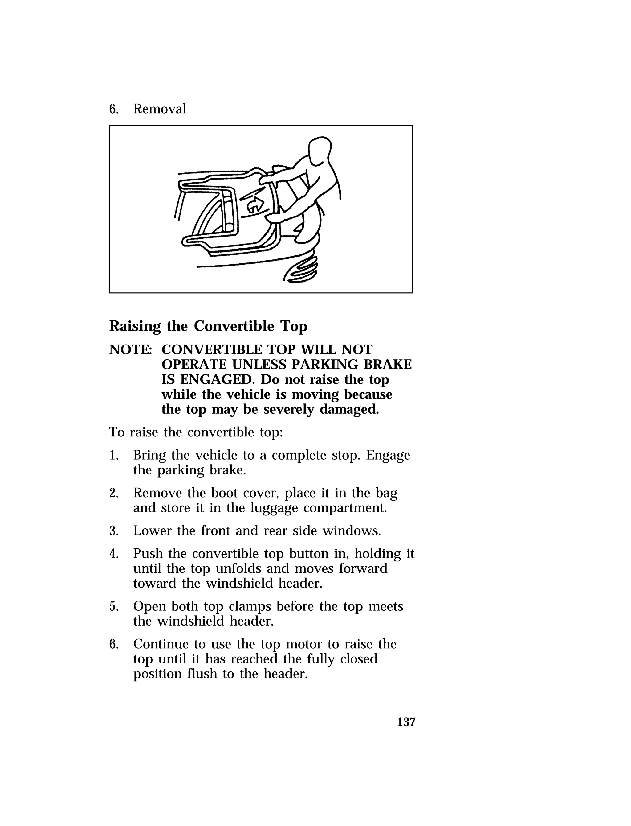137 
6. Removal 
Raising the Convertible Top 
NOTE: CONVERTIBLE TOP WILL NOT 
OPERATE UNLESS PARKING BRAKE 
IS ENGAGED. Do not raise the top 
while the vehicle is moving because 
the top may be severely damaged. 
To raise the convertible top: 
1. Bring the vehicle to a complete stop. Engage 
the parking brake. 
2. Remove the boot cover, place it in the bag 
and store it in the luggage compartment. 
3. Lower the front and rear side windows. 
4. Push the convertible top button in, holding it 
until the top unfolds and moves forward 
toward the windshield header. 
5. Open both top clamps before the top meets 
the windshield header. 
6. Continue to use the top motor to raise the 
top until it has reached the fully closed 
position flush to the header. 
 
