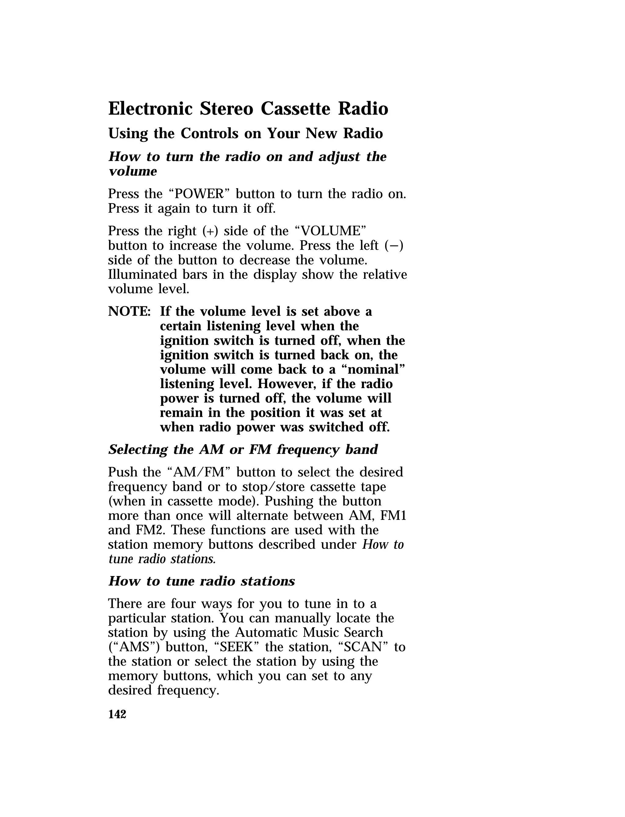 Electronic Stereo Cassette Radio 
Using the Controls on Your New Radio 
How to turn the radio on and adjust the 
volume 
Press the “POWER” button to turn the radio on. 
Press it again to turn it off. 
Press the right (+) side of the “VOLUME” 
button to increase the volume. Press the left (s) 
side of the button to decrease the volume. 
Illuminated bars in the display show the relative 
volume level. 
NOTE: If the volume level is set above a 
142 
certain listening level when the 
ignition switch is turned off, when the 
ignition switch is turned back on, the 
volume will come back to a “nominal” 
listening level. However, if the radio 
power is turned off, the volume will 
remain in the position it was set at 
when radio power was switched off. 
Selecting the AM or FM frequency band 
Push the “AM/FM” button to select the desired 
frequency band or to stop/store cassette tape 
(when in cassette mode). Pushing the button 
more than once will alternate between AM, FM1 
and FM2. These functions are used with the 
station memory buttons described under How to 
tune radio stations. 
How to tune radio stations 
There are four ways for you to tune in to a 
particular station. You can manually locate the 
station by using the Automatic Music Search 
(“AMS”) button, “SEEK” the station, “SCAN” to 
the station or select the station by using the 
memory buttons, which you can set to any 
desired frequency. 
 