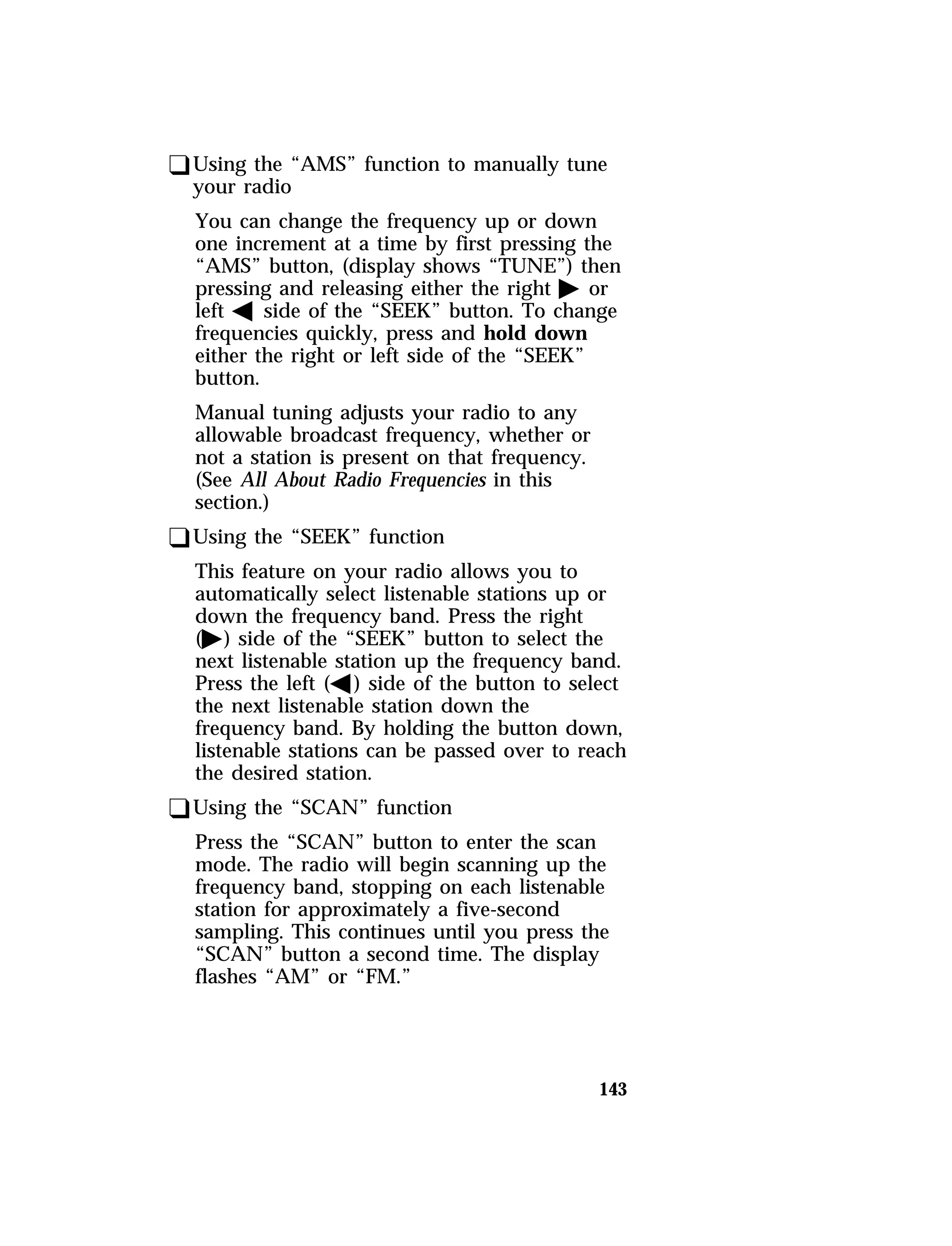 qUsing the “AMS” function to manually tune 
your radio 
You can change the frequency up or down 
one increment at a time by first pressing the 
“AMS” button, (display shows “TUNE”) then 
pressing and releasing either the right a or 
left b side of the “SEEK” button. To change 
frequencies quickly, press and hold down 
either the right or left side of the “SEEK” 
button. 
Manual tuning adjusts your radio to any 
allowable broadcast frequency, whether or 
not a station is present on that frequency. 
(See All About Radio Frequencies in this 
section.) 
qUsing the “SEEK” function 
This feature on your radio allows you to 
automatically select listenable stations up or 
down the frequency band. Press the right 
(a) side of the “SEEK” button to select the 
next listenable station up the frequency band. 
Press the left (b) side of the button to select 
the next listenable station down the 
frequency band. By holding the button down, 
listenable stations can be passed over to reach 
the desired station. 
qUsing the “SCAN” function 
Press the “SCAN” button to enter the scan 
mode. The radio will begin scanning up the 
frequency band, stopping on each listenable 
station for approximately a five-second 
sampling. This continues until you press the 
“SCAN” button a second time. The display 
flashes “AM” or “FM.” 
143 
 